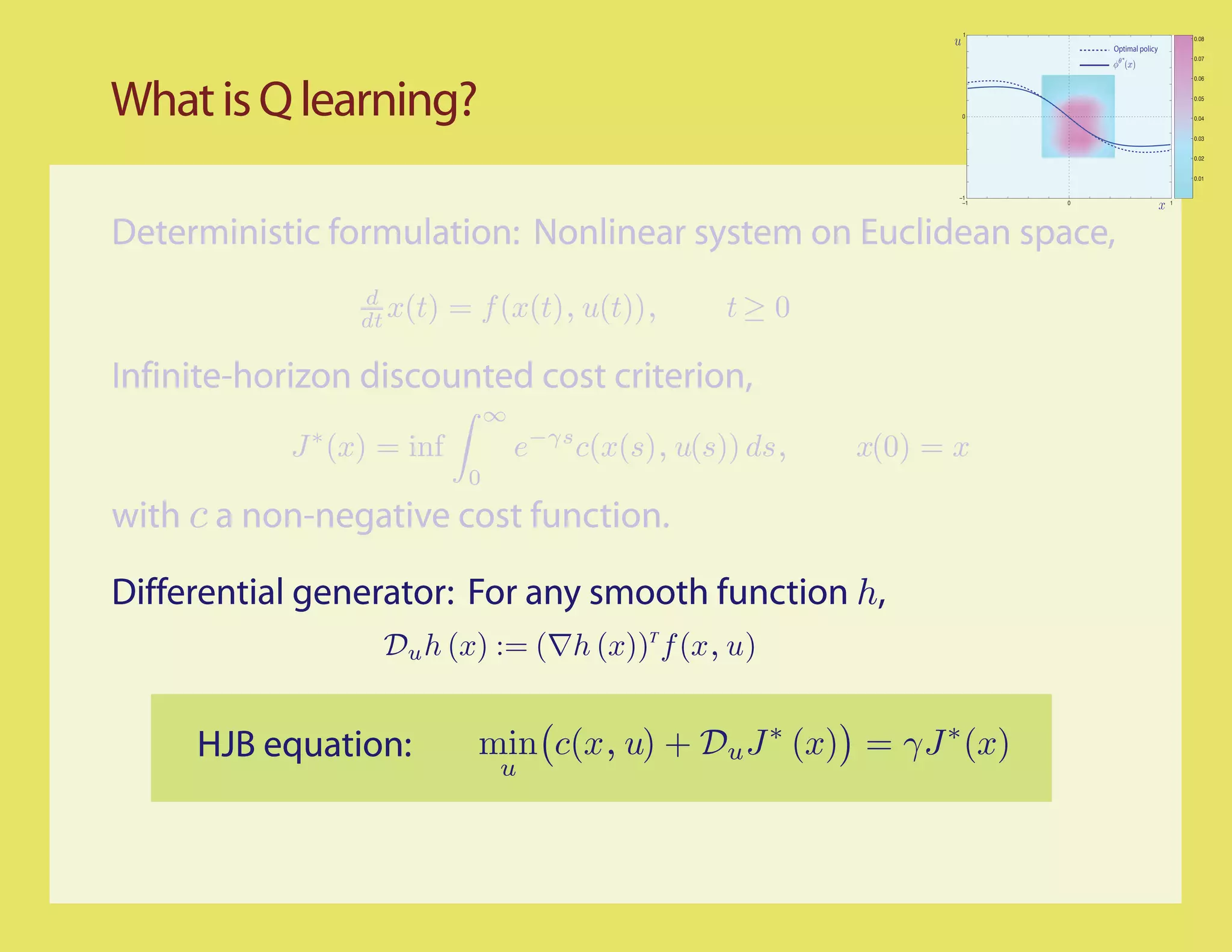 1
                                                                                                    0.08
                                                                               Optimal policy
                                                                                                    0.07


                                                                                                    0.06




What is Q learning?                                                   0
                                                                                                    0.05


                                                                                                    0.04


                                                                                                    0.03


                                                                                                    0.02


                                                                                                    0.01


                                                                     −1
                                                                      −1   0                    1




Deterministic formulation: Nonlinear system on Euclidean space,
                 d
                 dt x(t)    = f (x(t), u(t)),         t≥ 0

Infinite-horizon discounted cost criterion,
                                 ∞
            J ∗ (x) = inf            e−γs c(x(s), u(s)) ds,   x(0) = x
                             0
with c a non-negative cost function.

Differential generator: For any smooth function h,
                   Du h (x) := (∇h (x))T f (x, u)


     HJB equation:            min c(x, u) + Du J ∗ (x) = γJ ∗ (x)
                                 u
 