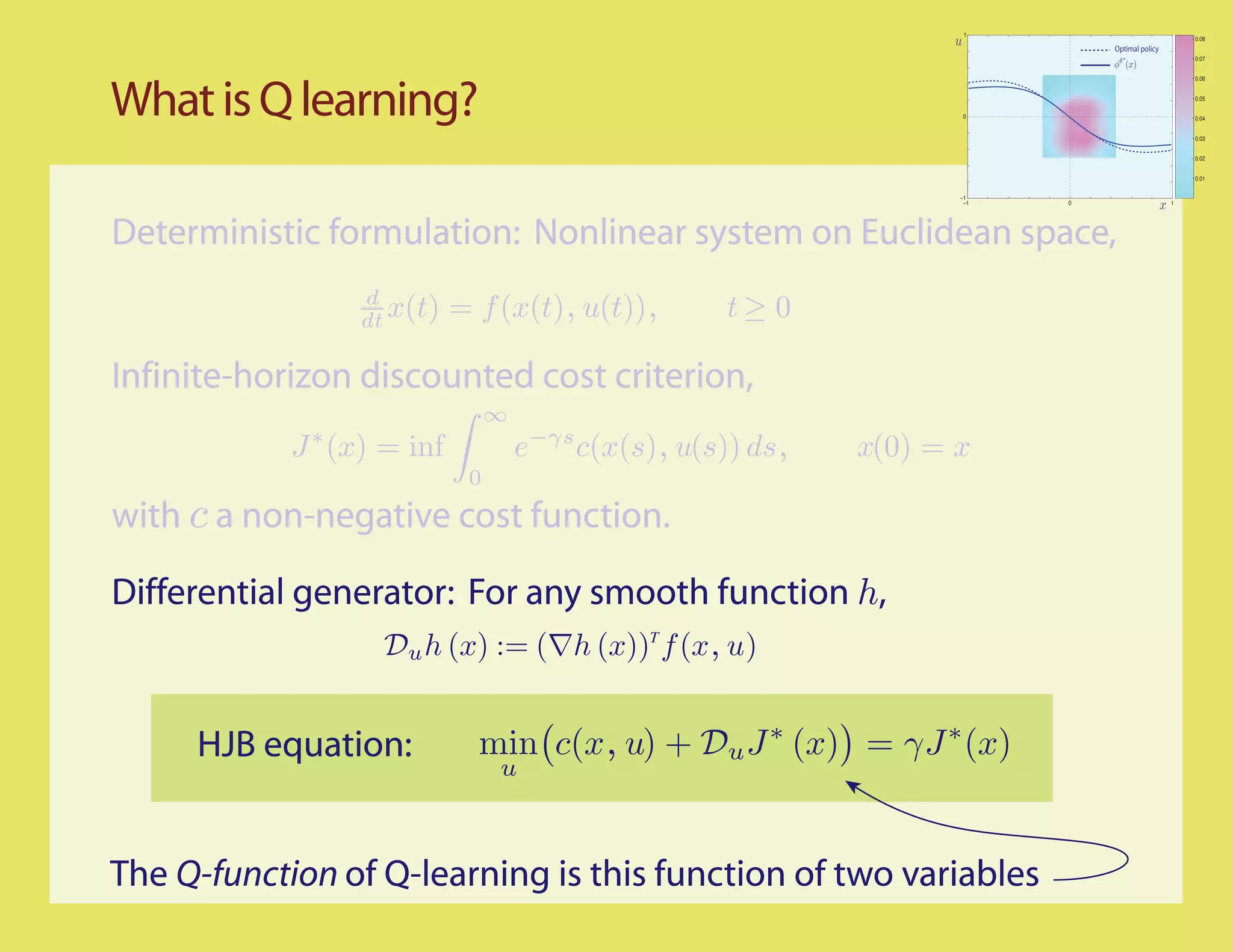 1
                                                                                                    0.08
                                                                               Optimal policy
                                                                                                    0.07


                                                                                                    0.06




What is Q learning?                                                   0
                                                                                                    0.05


                                                                                                    0.04


                                                                                                    0.03


                                                                                                    0.02


                                                                                                    0.01


                                                                     −1
                                                                      −1   0                    1




Deterministic formulation: Nonlinear system on Euclidean space,
                 d
                 dt x(t)    = f (x(t), u(t)),         t≥ 0

Infinite-horizon discounted cost criterion,
                                 ∞
            J ∗ (x) = inf            e−γs c(x(s), u(s)) ds,   x(0) = x
                             0
with c a non-negative cost function.

Differential generator: For any smooth function h,
                   Du h (x) := (∇h (x))T f (x, u)


     HJB equation:            min c(x, u) + Du J ∗ (x) = γJ ∗ (x)
                                 u



The Q-function of Q-learning is this function of two variables
 