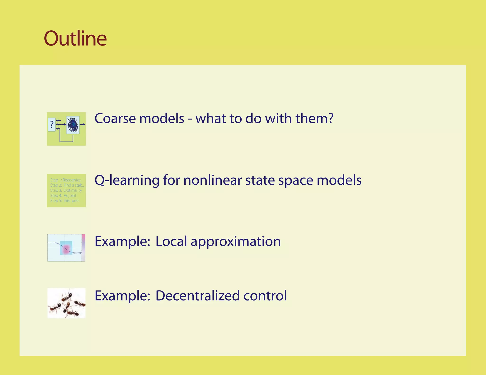 Outline


?                        Coarse models - what to do with them?


Step 1: Recognize
Step 2: Find a stab...
Step 3: Optimality
                         Q-learning for nonlinear state space models
Step 4: Adjoint
Step 5: Interpret




                         Example: Local approximation


                         Example: Decentralized control
 