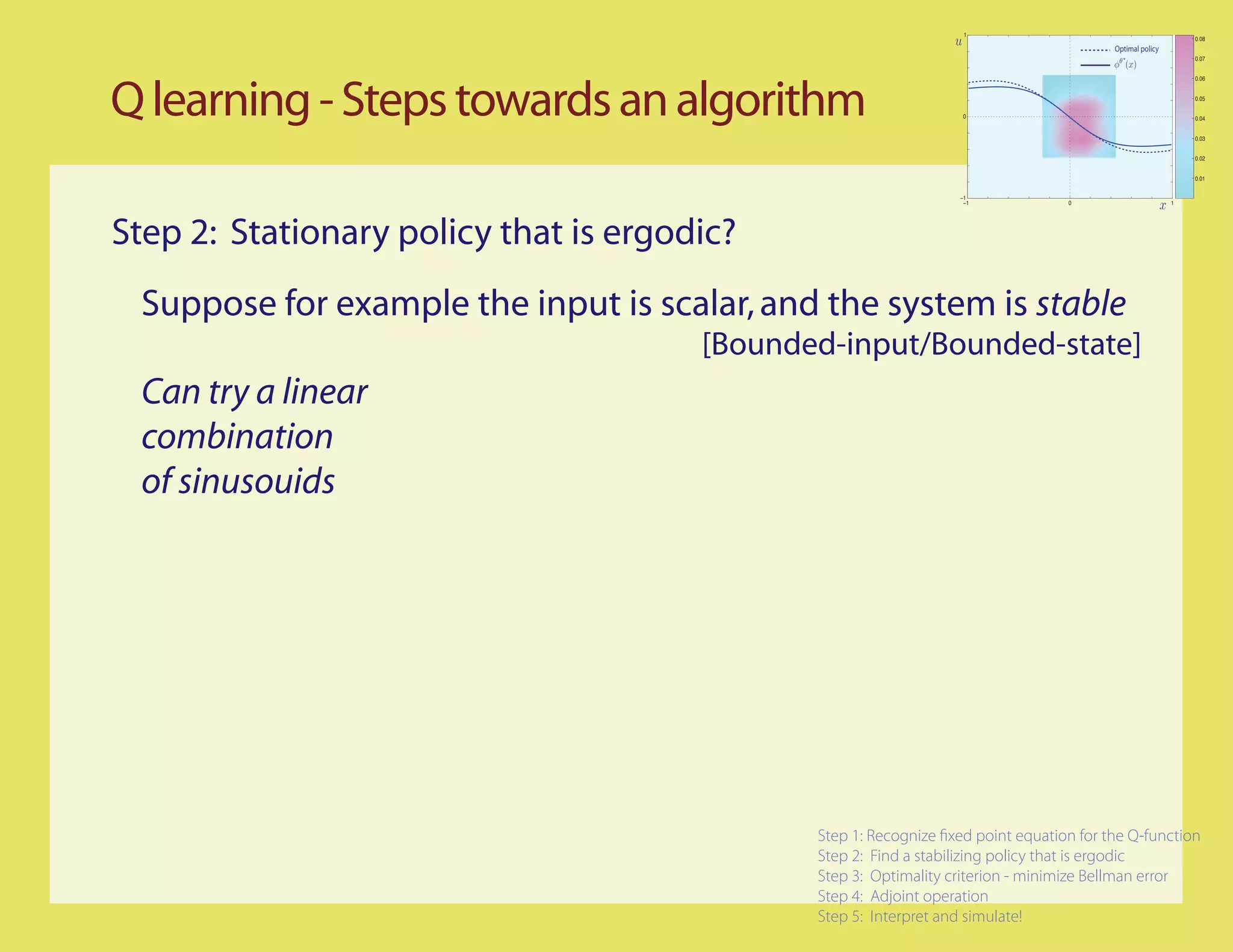 1
                                                                                                             0.08
                                                                                        Optimal policy
                                                                                                             0.07


                                                                                                             0.06




Q learning - Steps towards an algorithm                            0
                                                                                                             0.05


                                                                                                             0.04


                                                                                                             0.03


                                                                                                             0.02


                                                                                                             0.01


                                                                  −1
                                                                   −1             0                      1




Step 2: Stationary policy that is ergodic?
 Suppose for example the input is scalar, and the system is stable
                                       [Bounded-input/Bounded-state]
 Can try a linear
 combination
 of sinusouids




                                              Step 1: Recognize xed point equation for the Q-function
                                              Step 2: Find a stabilizing policy that is ergodic
                                              Step 3: Optimality criterion - minimize Bellman error
                                              Step 4: Adjoint operation
                                              Step 5: Interpret and simulate!
 