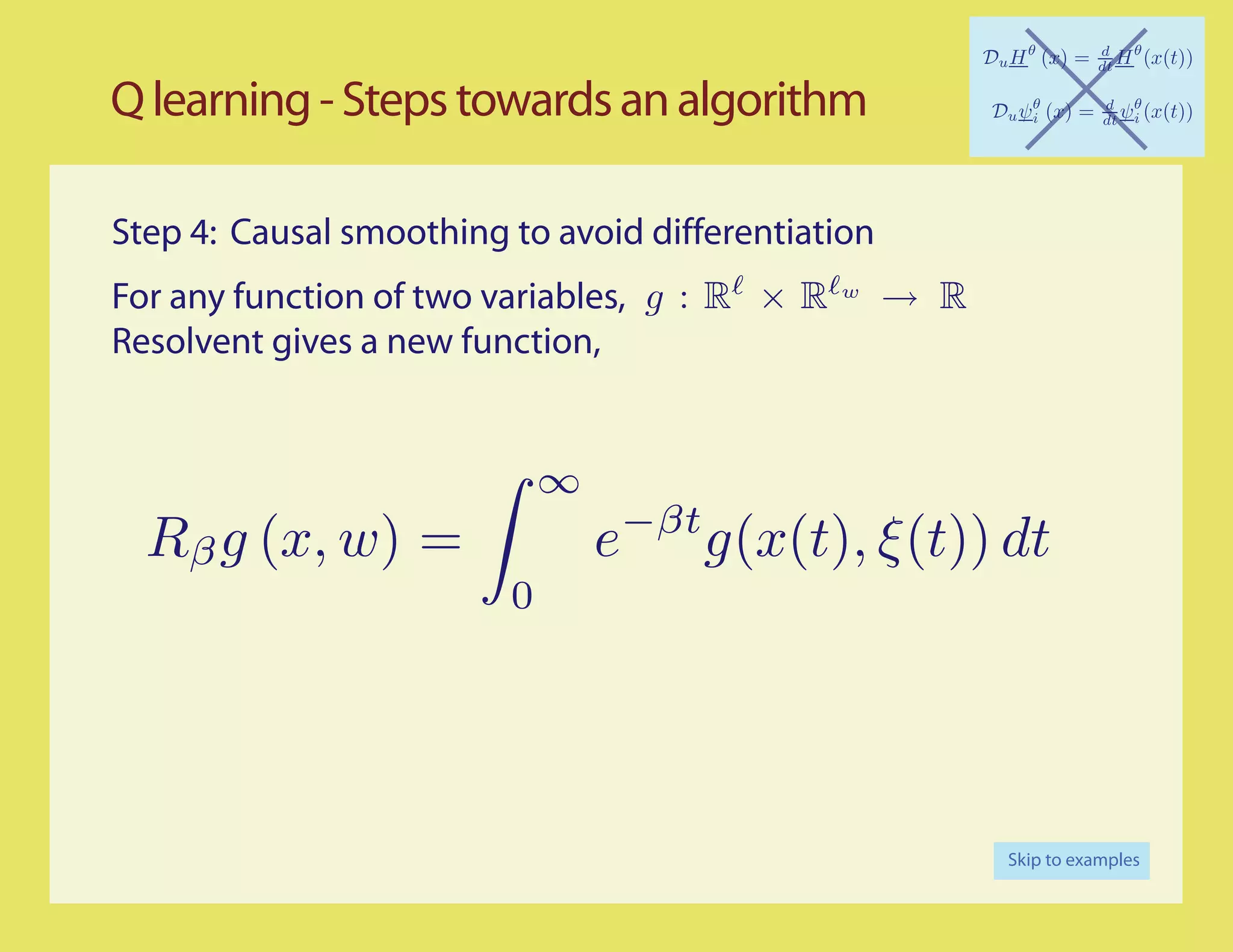 Q learning - Steps towards an algorithm

Step 4: Causal smoothing to avoid differentiation
For any function of two variables, g : R × R     w
                                                     → R
Resolvent gives a new function,


                             ∞
                                     −βt
  Rβ g (x, w) =                  e         g(x(t), ξ(t)) dt
                         0




                                                           Skip to examples
 