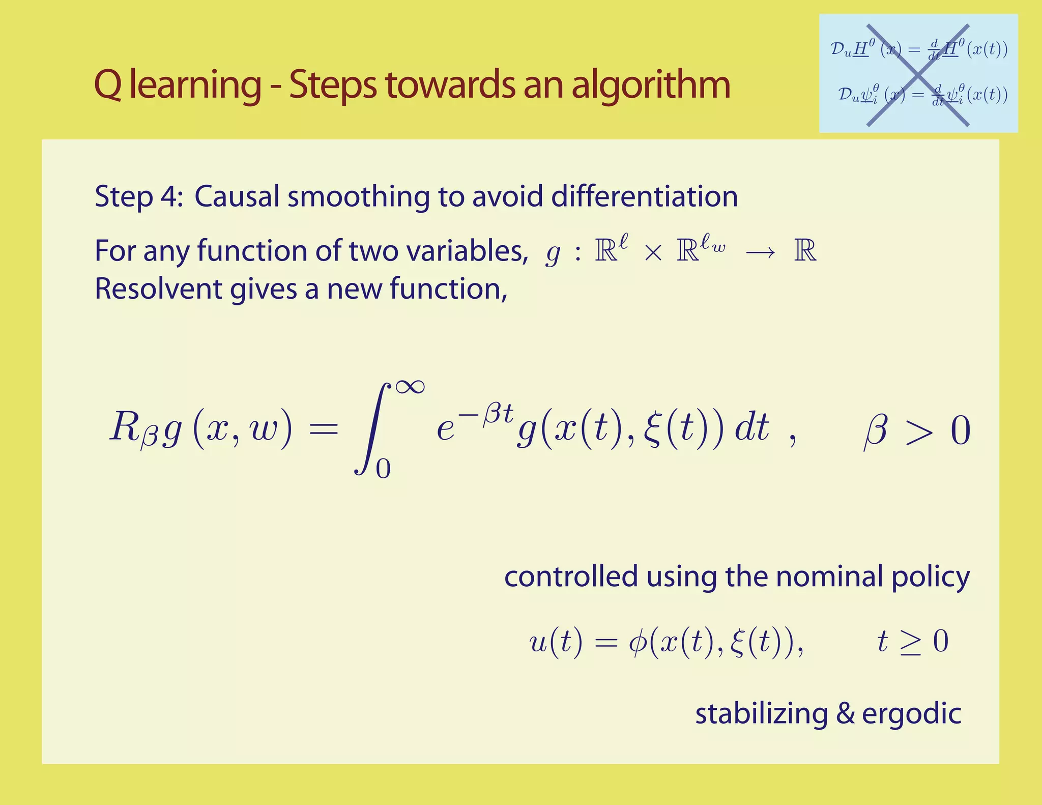 Q learning - Steps towards an algorithm

Step 4: Causal smoothing to avoid differentiation
For any function of two variables, g : R × R    w
                                                    → R
Resolvent gives a new function,

                         ∞
 Rβ g (x, w) =               e−βt g(x(t), ξ (t)) dt ,       β>0
                     0


                                 controlled using the nominal policy

                                   u(t) = φ(x(t), ξ(t)),     t≥0

                                               stabilizing & ergodic
 