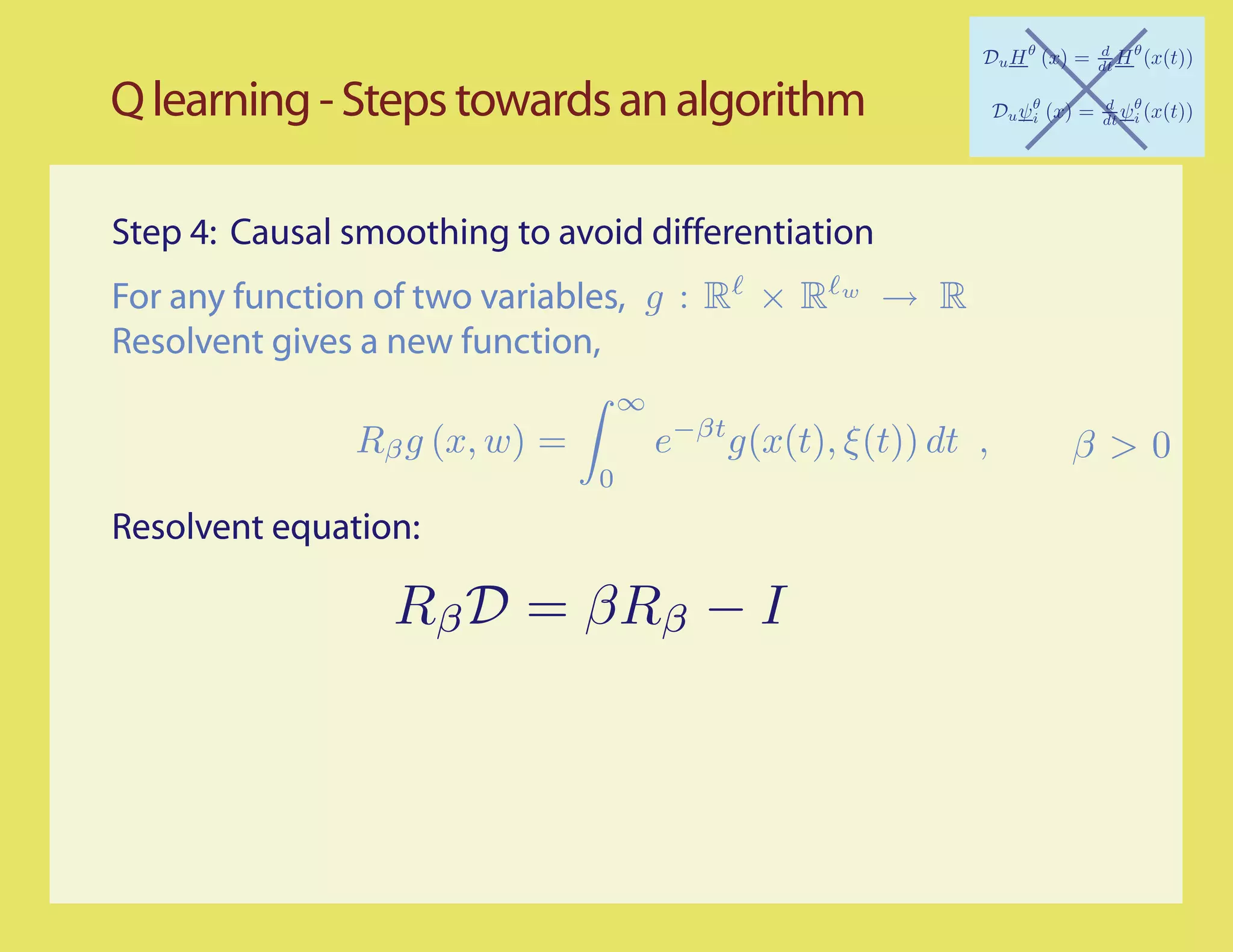 Q learning - Steps towards an algorithm

Step 4: Causal smoothing to avoid differentiation
For any function of two variables, g : R × R        w
                                                        → R
Resolvent gives a new function,
                                   ∞
               Rβ g (x, w) =           e−βt g(x(t), ξ (t)) dt ,   β>0
                               0
Resolvent equation:
 