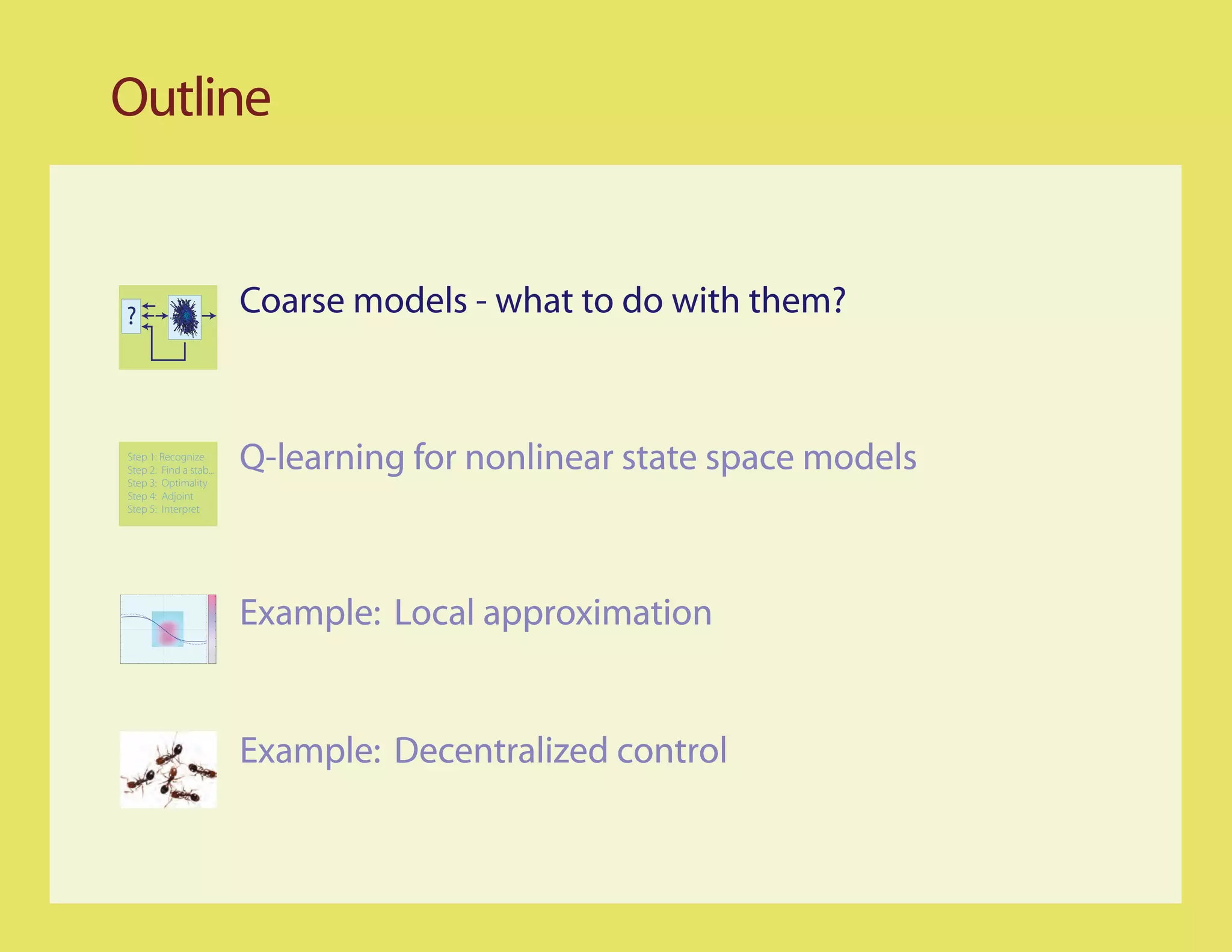 Outline


?                        Coarse models - what to do with them?


Step 1: Recognize
Step 2: Find a stab...
Step 3: Optimality
                         Q-learning for nonlinear state space models
Step 4: Adjoint
Step 5: Interpret




                         Example: Local approximation


                         Example: Decentralized control
 