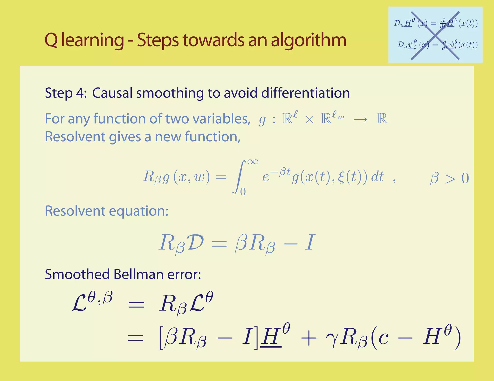 Q learning - Steps towards an algorithm

Step 4: Causal smoothing to avoid differentiation
For any function of two variables, g : R × R        w
                                                        → R
Resolvent gives a new function,
                                   ∞
               Rβ g (x, w) =           e−βt g(x(t), ξ (t)) dt ,   β>0
                               0
Resolvent equation:



Smoothed Bellman error:

    Lθ,β = Rβ Lθ
                     θ            θ
         = [βRβ − I]H + γRβ (c − H )
 
