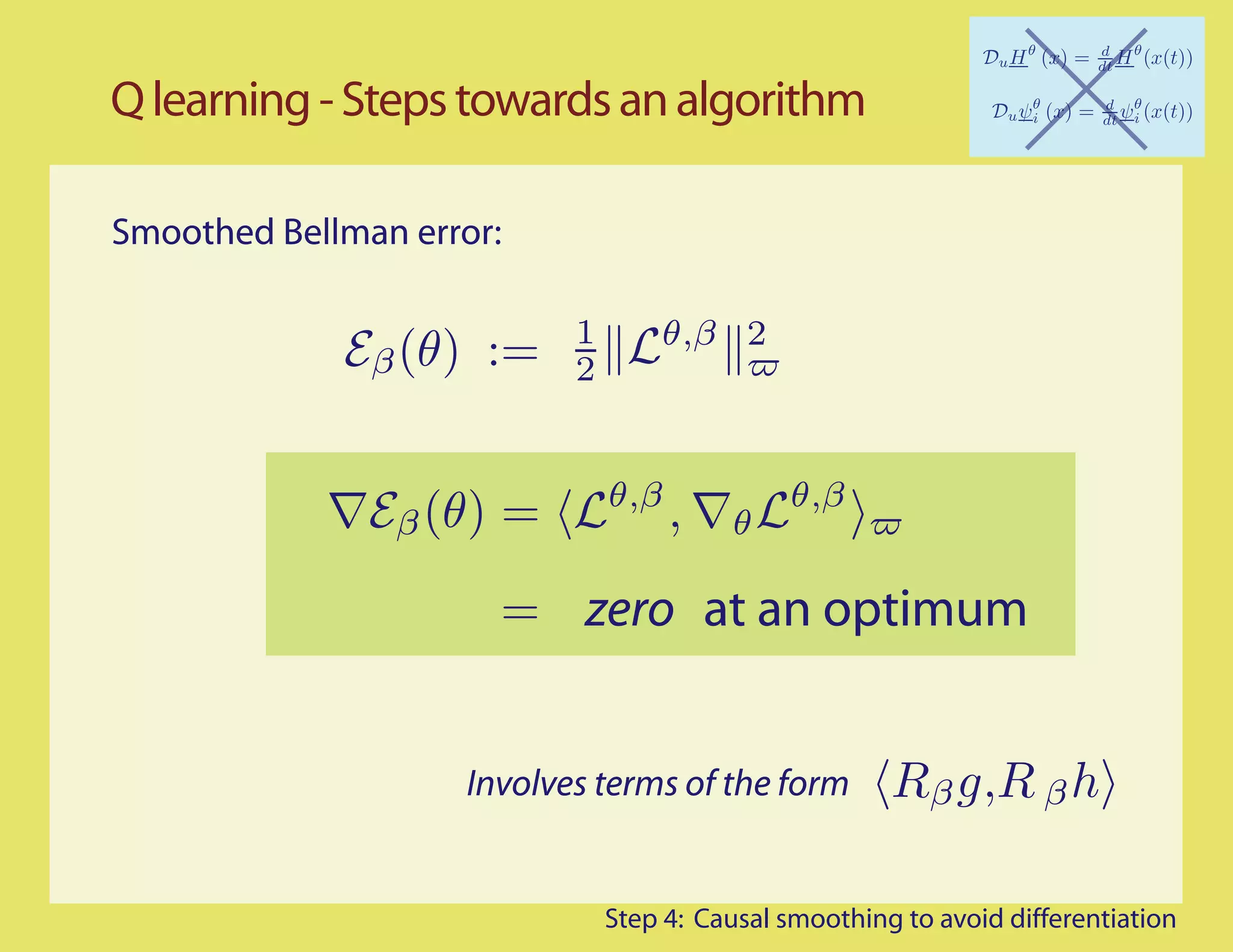 Q learning - Steps towards an algorithm

Smoothed Bellman error:

                           1       θ,β 2
             Eβ (θ) :=     2


                               θ,β
               Eβ (θ) =              ,   θ Lθ,β
                      = zero at an optimum


                    Involves terms of the form         Rβ g,R β h

                               Step 4: Causal smoothing to avoid differentiation
 