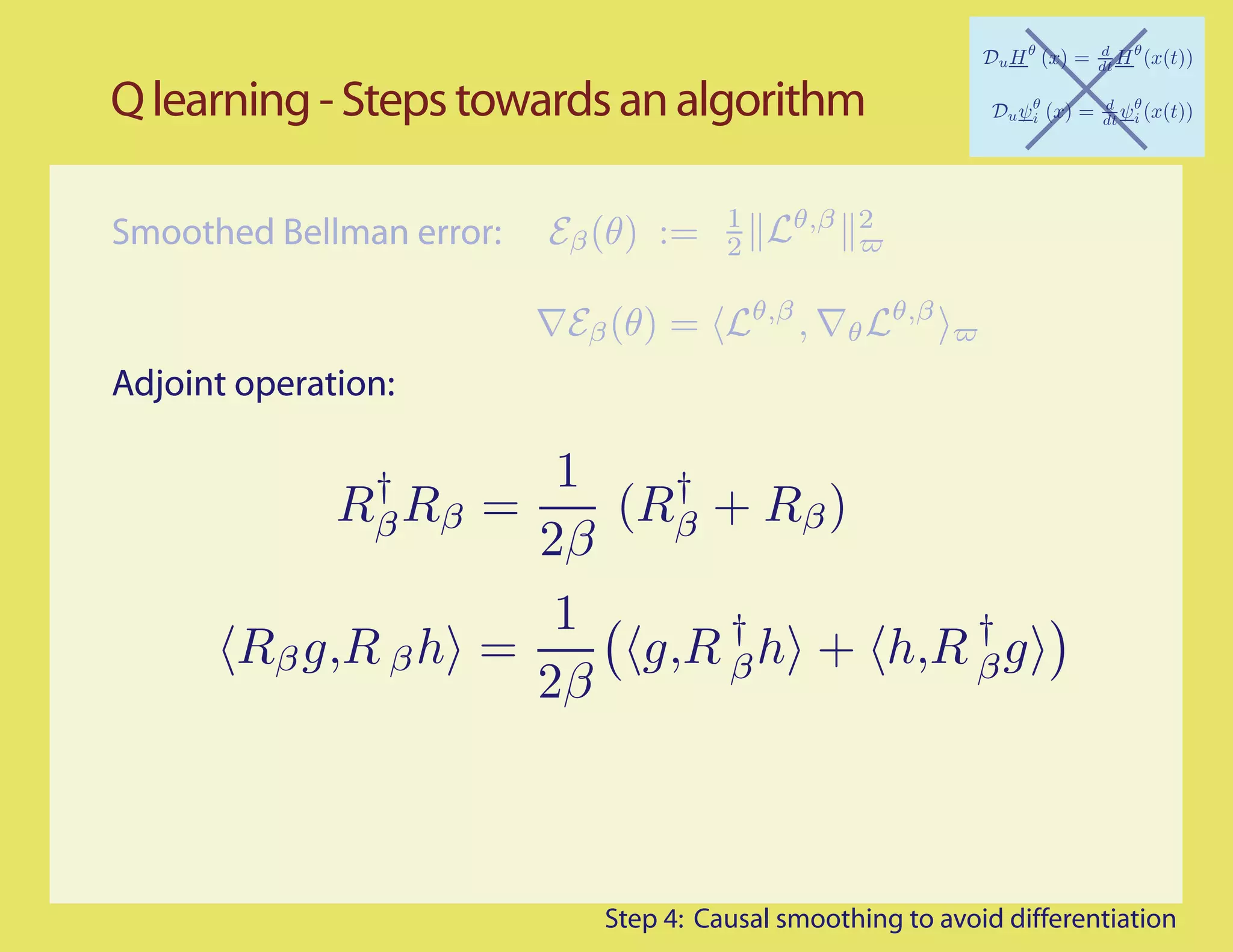 Q learning - Steps towards an algorithm

                                       1     θ,β 2
Smoothed Bellman error:   Eβ (θ) :=    2

                                           θ,β         θ,β
                           Eβ (θ) =              ,   θL

Adjoint operation:

               †     1   †
              Rβ Rβ
                  =    (Rβ + Rβ )
                    2β
                     1      †         †
       Rβ g,R β h =     g,R β h + h,R β g
                    2β



                             Step 4: Causal smoothing to avoid differentiation
 