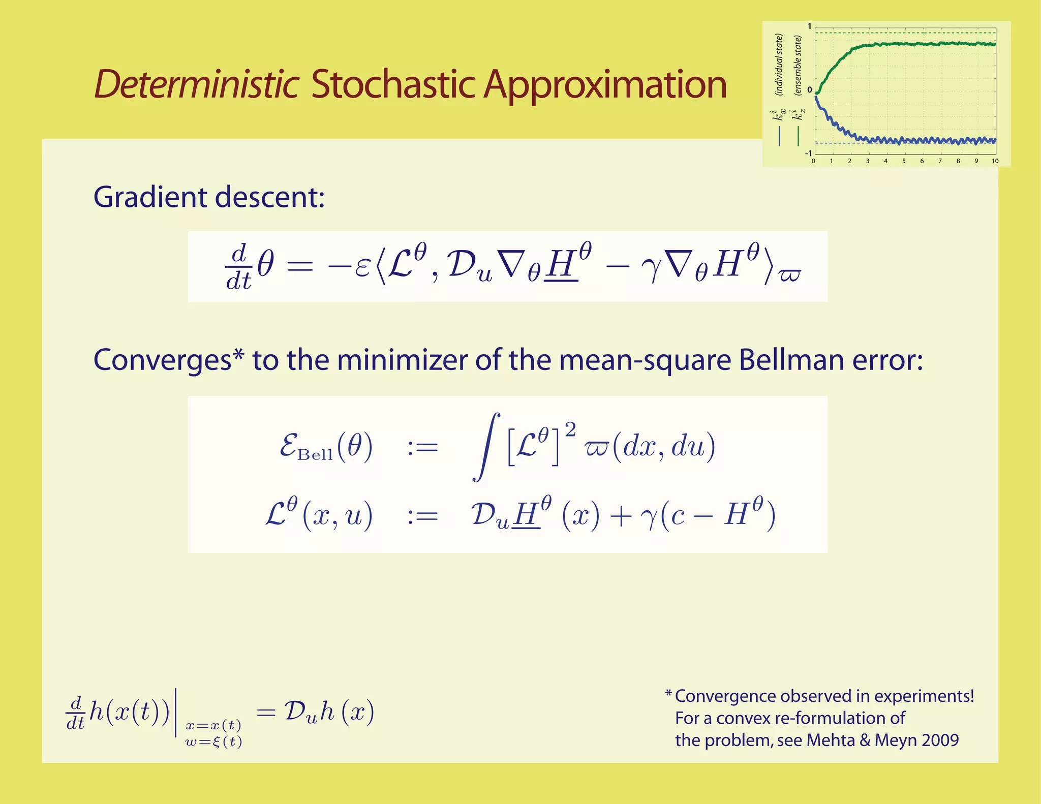 1




                                                                      (individual state)
                                                                                           (ensemble state)
  Deterministic Stochastic Approximation                                                                      0




                                                                                                              -1
                                                                                                               0   1   2   3   4   5   6   7   8   9   10




  Gradient descent:
                 d
                 dt θ   = −ε       θ
                                       , Du   θ Hθ − γ      θ Hθ

  Converges* to the minimizer of the mean-square Bellman error:




d                                                        * Convergence observed in experiments!
dt h(x(t))   x=x(t)
                      = Du h (x)                           For a convex re-formulation of
             w=ξ(t)                                        the problem, see Mehta & Meyn 2009
 