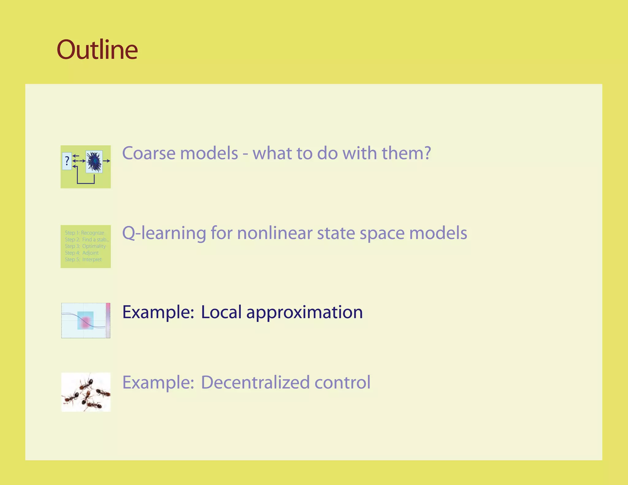 Outline


?                        Coarse models - what to do with them?


Step 1: Recognize
Step 2: Find a stab...
Step 3: Optimality
                         Q-learning for nonlinear state space models
Step 4: Adjoint
Step 5: Interpret




                         Example: Local approximation


                         Example: Decentralized control
 