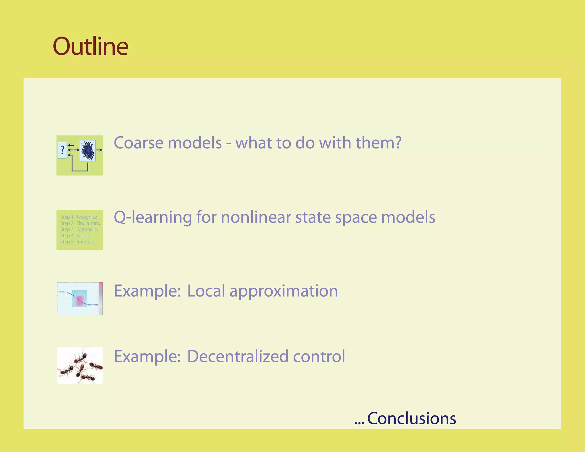 Outline


?                        Coarse models - what to do with them?


Step 1: Recognize
Step 2: Find a stab...
Step 3: Optimality
                         Q-learning for nonlinear state space models
Step 4: Adjoint
Step 5: Interpret




                         Example: Local approximation


                         Example: Decentralized control


                                                          ... Conclusions
 