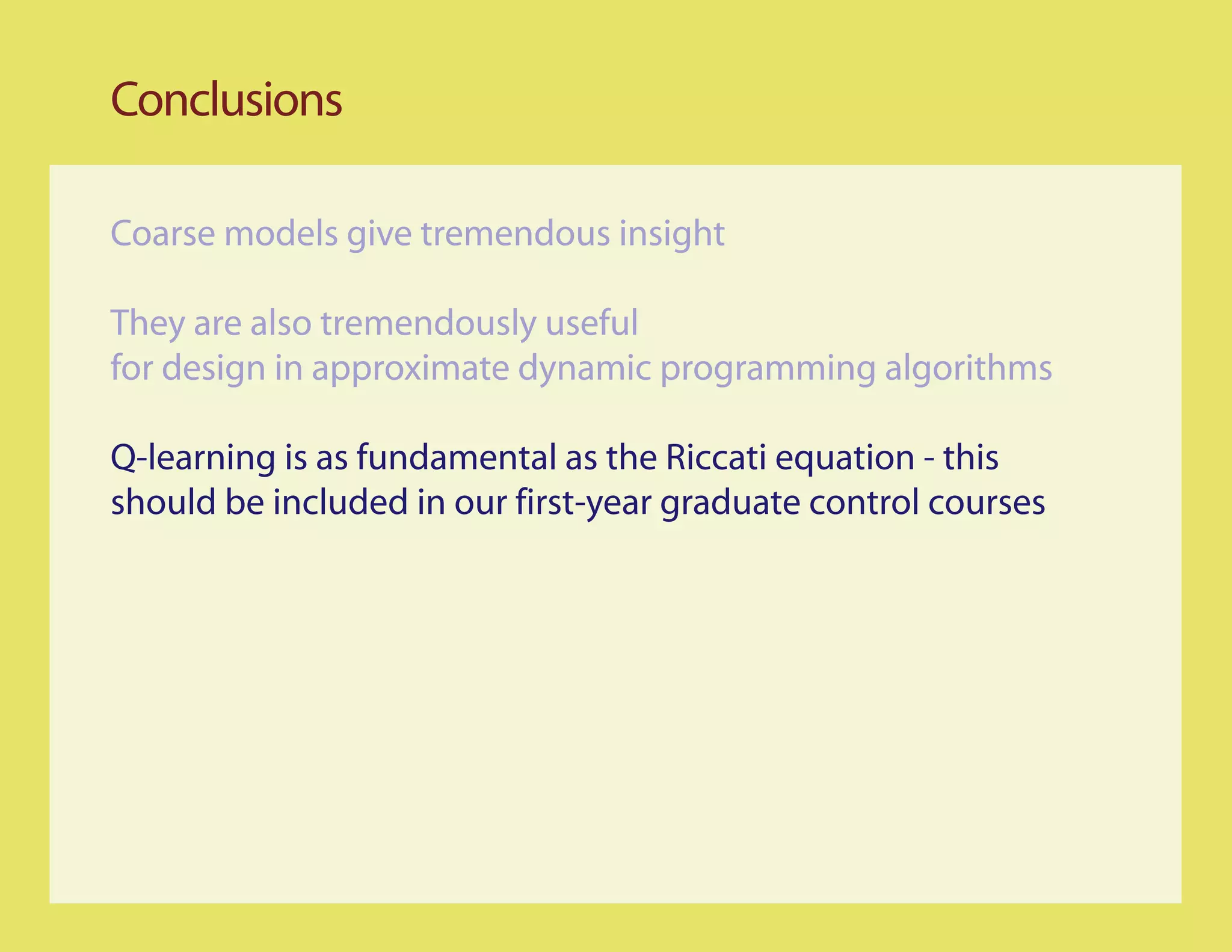 Conclusions

Coarse models give tremendous insight

They are also tremendously useful
for design in approximate dynamic programming algorithms

Q-learning is as fundamental as the Riccati equation - this
should be included in our first-year graduate control courses
 