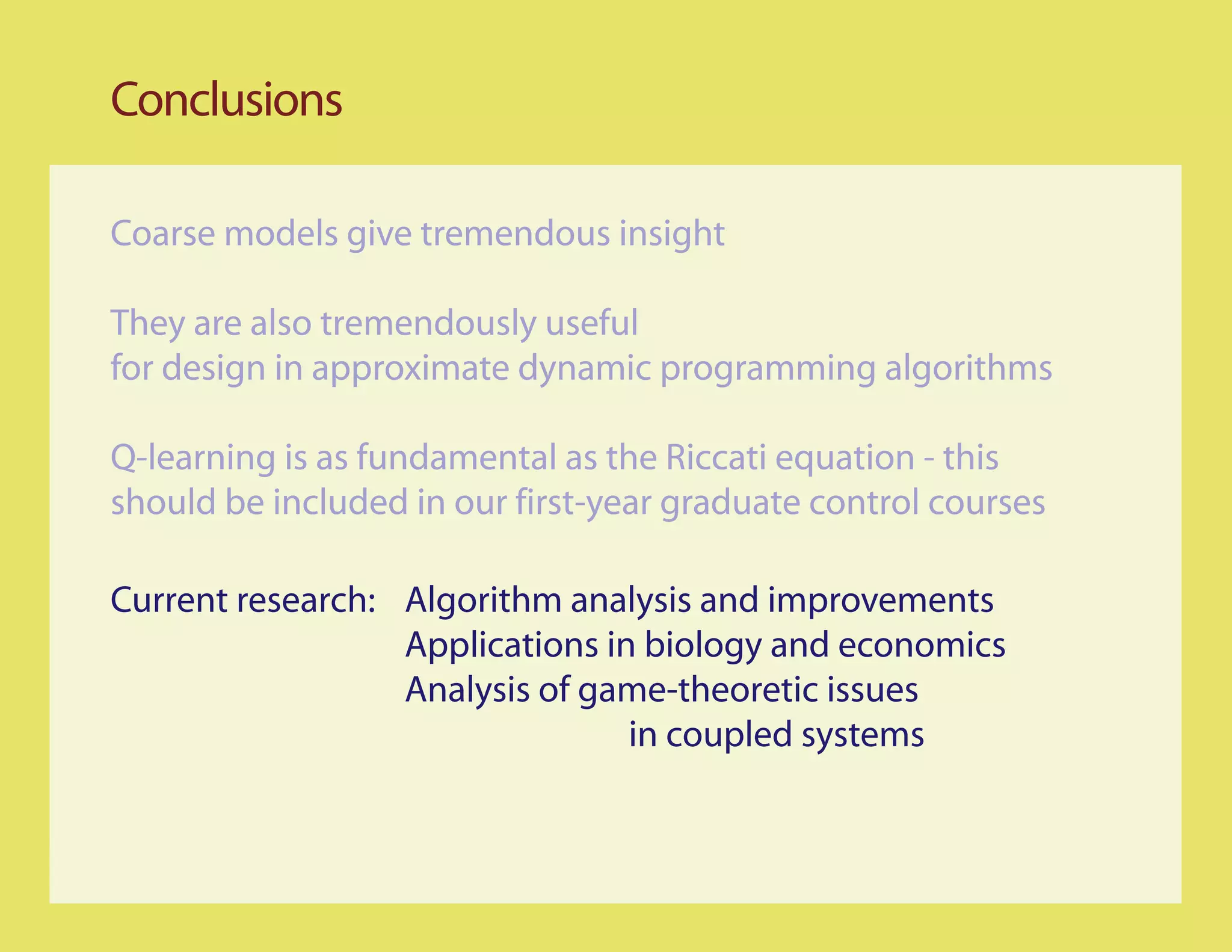 Conclusions

Coarse models give tremendous insight

They are also tremendously useful
for design in approximate dynamic programming algorithms

Q-learning is as fundamental as the Riccati equation - this
should be included in our first-year graduate control courses

Current research: Algorithm analysis and improvements
                  Applications in biology and economics
                  Analysis of game-theoretic issues
                                 in coupled systems
 