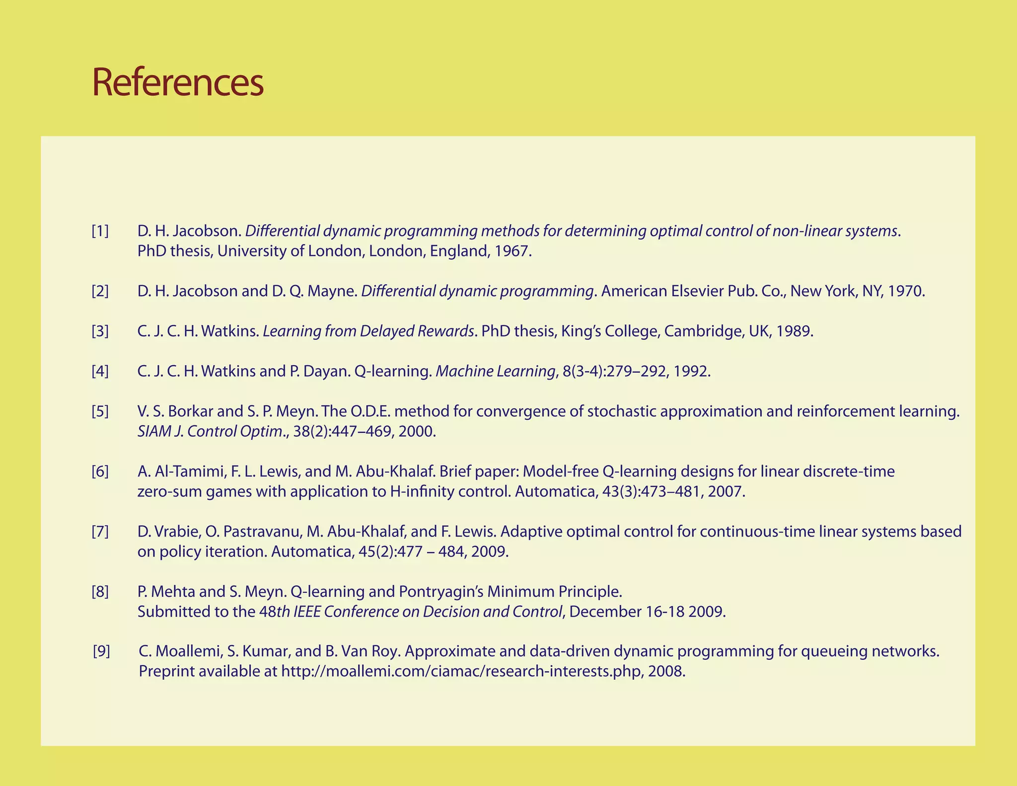 References


                                                                                                                    .
      PhD thesis, University of London, London, England, 1967.

                                                                        . American Elsevier Pub. Co., New York, NY, 1970.

                        Learning from Delayed Rewards. PhD thesis, King’s College, Cambridge, UK, 1989.

                                                  Machine Learning, 8(3-4):279–292, 1992.


      SIAM J. Control Optim., 38(2):447–469, 2000.




      on policy iteration. Automatica, 45(2):477 – 484, 2009.


      Submitted to the 48th IEEE Conference on Decision and Control, December 16-18 2009.

[9]   C. Moallemi, S. Kumar, and B. Van Roy. Approximate and data-driven dynamic programming for queueing networks.
      Preprint available at http://moallemi.com/ciamac/research-interests.php, 2008.
 