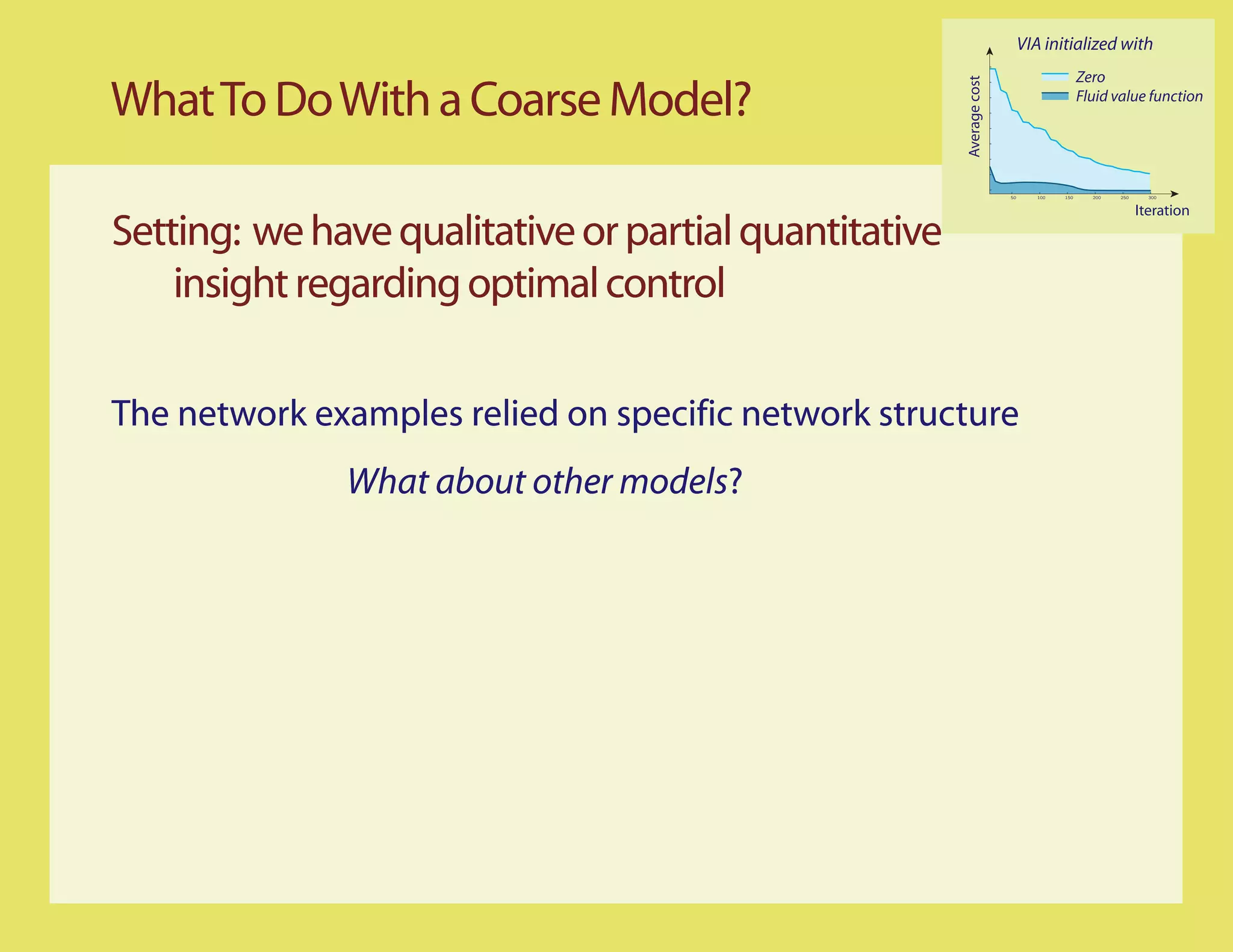VIA initialized with
                                                                                          Zero

What To Do With a Coarse Model?




                                                       Average cost
                                                                                          Fluid value function




                                                                      50      100   150     200   250     300


                                                                                                        Iteration
Setting: we have qualitative or partial quantitative
    insight regarding optimal control

The network examples relied on specific network structure
              What about other models?
 
