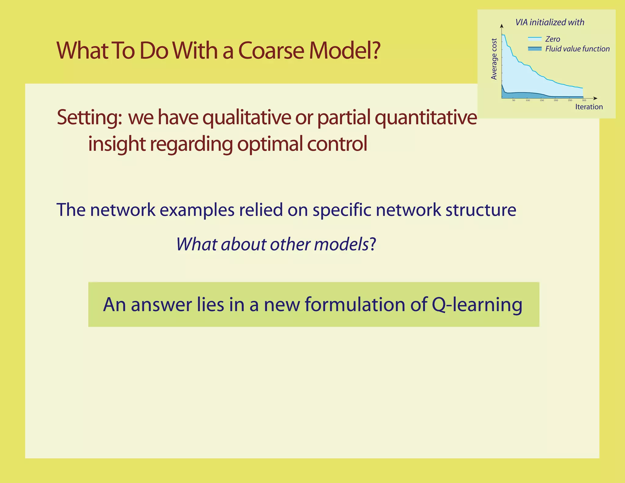 VIA initialized with
                                                                                          Zero

What To Do With a Coarse Model?




                                                       Average cost
                                                                                          Fluid value function




                                                                      50      100   150     200   250     300


                                                                                                        Iteration
Setting: we have qualitative or partial quantitative
    insight regarding optimal control

The network examples relied on specific network structure
              What about other models?


     An answer lies in a new formulation of Q-learning
 