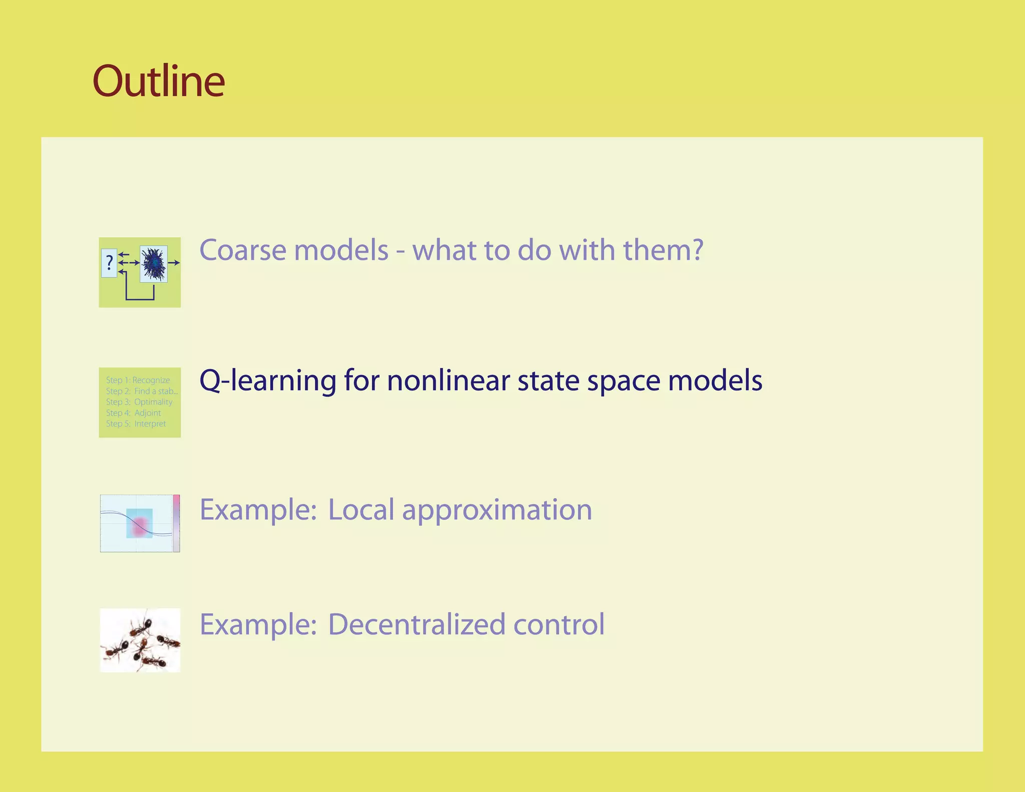 Outline


?                        Coarse models - what to do with them?


Step 1: Recognize
Step 2: Find a stab...
Step 3: Optimality
                         Q-learning for nonlinear state space models
Step 4: Adjoint
Step 5: Interpret




                         Example: Local approximation


                         Example: Decentralized control
 