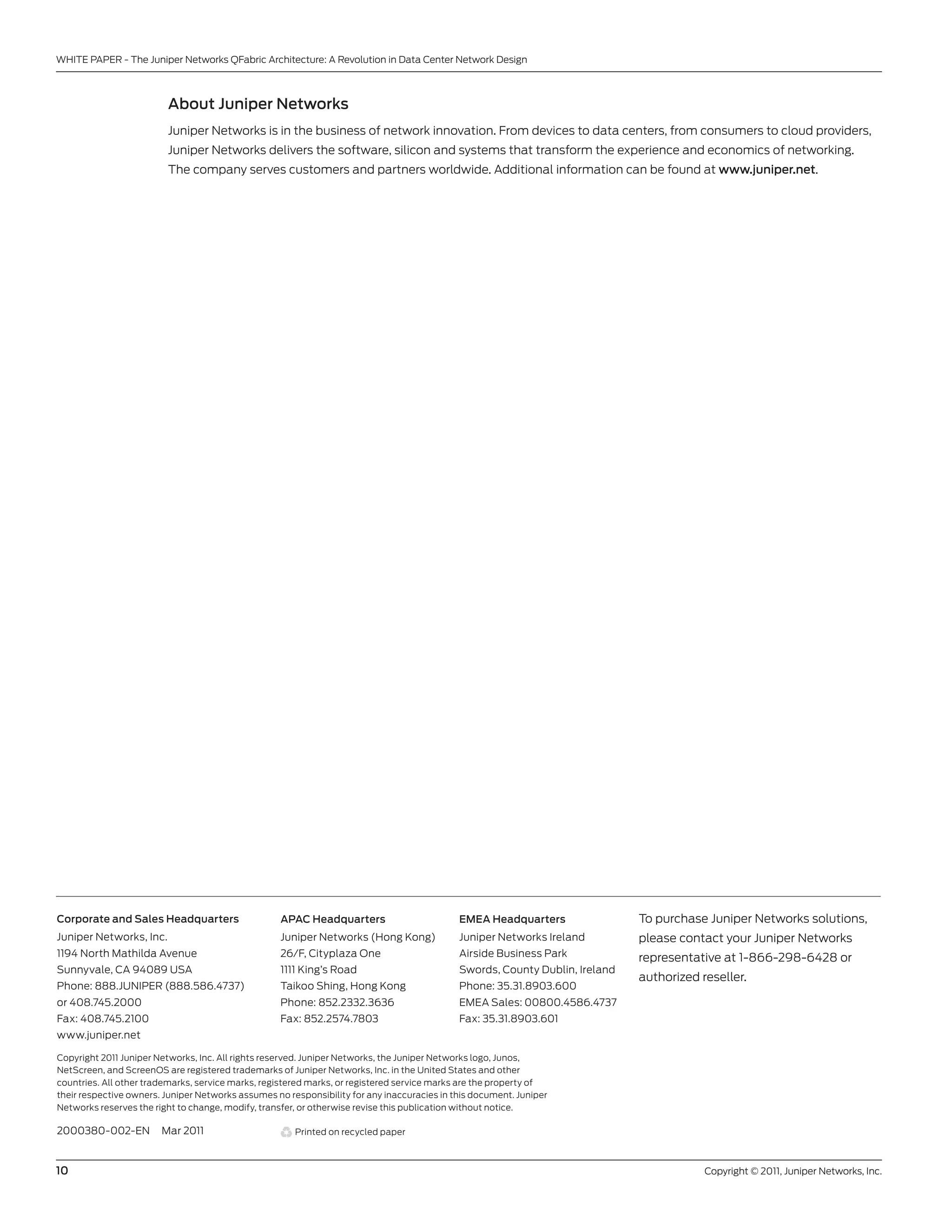 WHITE PAPER - The Juniper networks QFabric Architecture: A Revolution in Data center network Design



                         About Juniper Networks
                         Juniper networks is in the business of network innovation. From devices to data centers, from consumers to cloud providers,
                         Juniper networks delivers the software, silicon and systems that transform the experience and economics of networking.
                         The company serves customers and partners worldwide. Additional information can be found at www.juniper.net.




Corporate and Sales Headquarters                    APAC Headquarters                        EMEA Headquarters                To purchase Juniper networks solutions,
Juniper networks, Inc.                              Juniper networks (Hong kong)             Juniper networks Ireland         please contact your Juniper networks
1194 north Mathilda Avenue                         26/F, cityplaza one                       Airside business Park            representative at 1-866-298-6428 or
sunnyvale, cA 94089 usA                            1111 king’s Road                          swords, county Dublin, Ireland
                                                                                                                              authorized reseller.
Phone: 888.JunIPER (888.586.4737)                  Taikoo shing, Hong kong                   Phone: 35.31.8903.600
or 408.745.2000                                    Phone: 852.2332.3636                      EMEA sales: 00800.4586.4737
Fax: 408.745.2100                                  Fax: 852.2574.7803                        Fax: 35.31.8903.601
www.juniper.net

copyright 2011 Juniper networks, Inc. All rights reserved. Juniper networks, the Juniper networks logo, Junos,
netscreen, and screenos are registered trademarks of Juniper networks, Inc. in the united states and other
countries. All other trademarks, service marks, registered marks, or registered service marks are the property of
their respective owners. Juniper networks assumes no responsibility for any inaccuracies in this document. Juniper
networks reserves the right to change, modify, transfer, or otherwise revise this publication without notice.

2000380-002-En          Mar 2011                       Printed on recycled paper



10                                                                                                                                        copyright © 2011, Juniper networks, Inc.
 