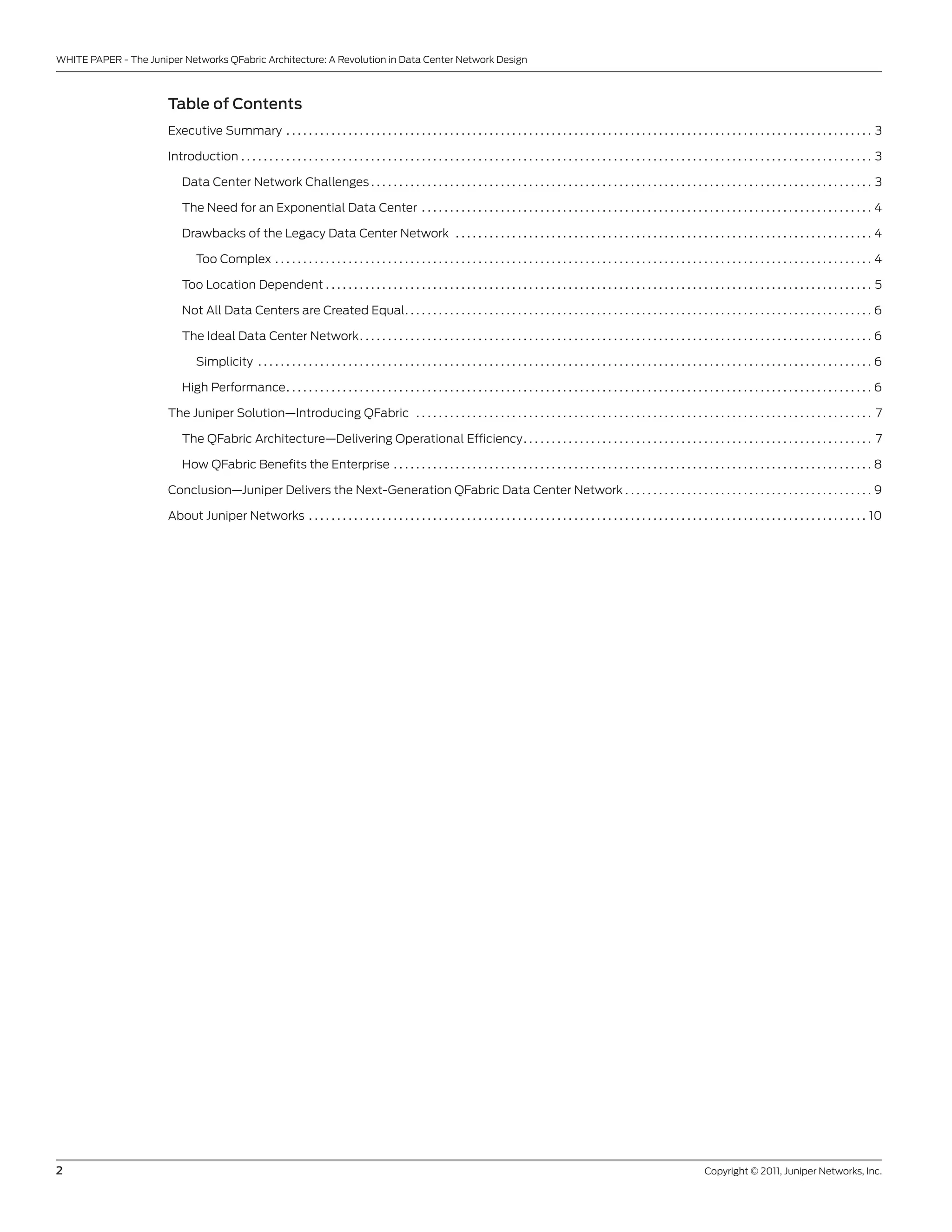 WHITE PAPER - The Juniper networks QFabric Architecture: A Revolution in Data center network Design



                       Table of Contents
                       Executive summary . . . . . . . . . . . . . . . . . . . . . . . . . . . . . . . . . . . . . . . . . . . . . . . . . . . . . . . . . . . . . . . . . . . . . . . . . . . . . . . . . . . . . . . . . . . . . . . . . . . . . . . . 3

                       Introduction . . . . . . . . . . . . . . . . . . . . . . . . . . . . . . . . . . . . . . . . . . . . . . . . . . . . . . . . . . . . . . . . . . . . . . . . . . . . . . . . . . . . . . . . . . . . . . . . . . . . . . . . . . . . . . . . 3

                           Data center network challenges . . . . . . . . . . . . . . . . . . . . . . . . . . . . . . . . . . . . . . . . . . . . . . . . . . . . . . . . . . . . . . . . . . . . . . . . . . . . . . . . . . . . . . . . . 3

                           The need for an Exponential Data center . . . . . . . . . . . . . . . . . . . . . . . . . . . . . . . . . . . . . . . . . . . . . . . . . . . . . . . . . . . . . . . . . . . . . . . . . . . . . . . . 4

                           Drawbacks of the legacy Data center network . . . . . . . . . . . . . . . . . . . . . . . . . . . . . . . . . . . . . . . . . . . . . . . . . . . . . . . . . . . . . . . . . . . . . . . . . . 4

                                Too complex . . . . . . . . . . . . . . . . . . . . . . . . . . . . . . . . . . . . . . . . . . . . . . . . . . . . . . . . . . . . . . . . . . . . . . . . . . . . . . . . . . . . . . . . . . . . . . . . . . . . . . . . . . 4

                           Too location Dependent . . . . . . . . . . . . . . . . . . . . . . . . . . . . . . . . . . . . . . . . . . . . . . . . . . . . . . . . . . . . . . . . . . . . . . . . . . . . . . . . . . . . . . . . . . . . . . . . . 5

                           not All Data centers are created Equal . . . . . . . . . . . . . . . . . . . . . . . . . . . . . . . . . . . . . . . . . . . . . . . . . . . . . . . . . . . . . . . . . . . . . . . . . . . . . . . . . . . 6

                           The Ideal Data center network . . . . . . . . . . . . . . . . . . . . . . . . . . . . . . . . . . . . . . . . . . . . . . . . . . . . . . . . . . . . . . . . . . . . . . . . . . . . . . . . . . . . . . . . . . . 6

                                simplicity . . . . . . . . . . . . . . . . . . . . . . . . . . . . . . . . . . . . . . . . . . . . . . . . . . . . . . . . . . . . . . . . . . . . . . . . . . . . . . . . . . . . . . . . . . . . . . . . . . . . . . . . . . . . . 6

                           High Performance . . . . . . . . . . . . . . . . . . . . . . . . . . . . . . . . . . . . . . . . . . . . . . . . . . . . . . . . . . . . . . . . . . . . . . . . . . . . . . . . . . . . . . . . . . . . . . . . . . . . . . . . 6

                       The Juniper solution—Introducing QFabric . . . . . . . . . . . . . . . . . . . . . . . . . . . . . . . . . . . . . . . . . . . . . . . . . . . . . . . . . . . . . . . . . . . . . . . . . . . . . . . . . 7

                           The QFabric Architecture—Delivering operational Efficiency . . . . . . . . . . . . . . . . . . . . . . . . . . . . . . . . . . . . . . . . . . . . . . . . . . . . . . . . . . . . . . 7

                           How QFabric benefits the Enterprise . . . . . . . . . . . . . . . . . . . . . . . . . . . . . . . . . . . . . . . . . . . . . . . . . . . . . . . . . . . . . . . . . . . . . . . . . . . . . . . . . . . . . 8

                       conclusion—Juniper Delivers the next-generation QFabric Data center network . . . . . . . . . . . . . . . . . . . . . . . . . . . . . . . . . . . . . . . . . . . . 9

                       About Juniper networks . . . . . . . . . . . . . . . . . . . . . . . . . . . . . . . . . . . . . . . . . . . . . . . . . . . . . . . . . . . . . . . . . . . . . . . . . . . . . . . . . . . . . . . . . . . . . . . . . . . 10




2                                                                                                                                                                                                         copyright © 2011, Juniper networks, Inc.
 