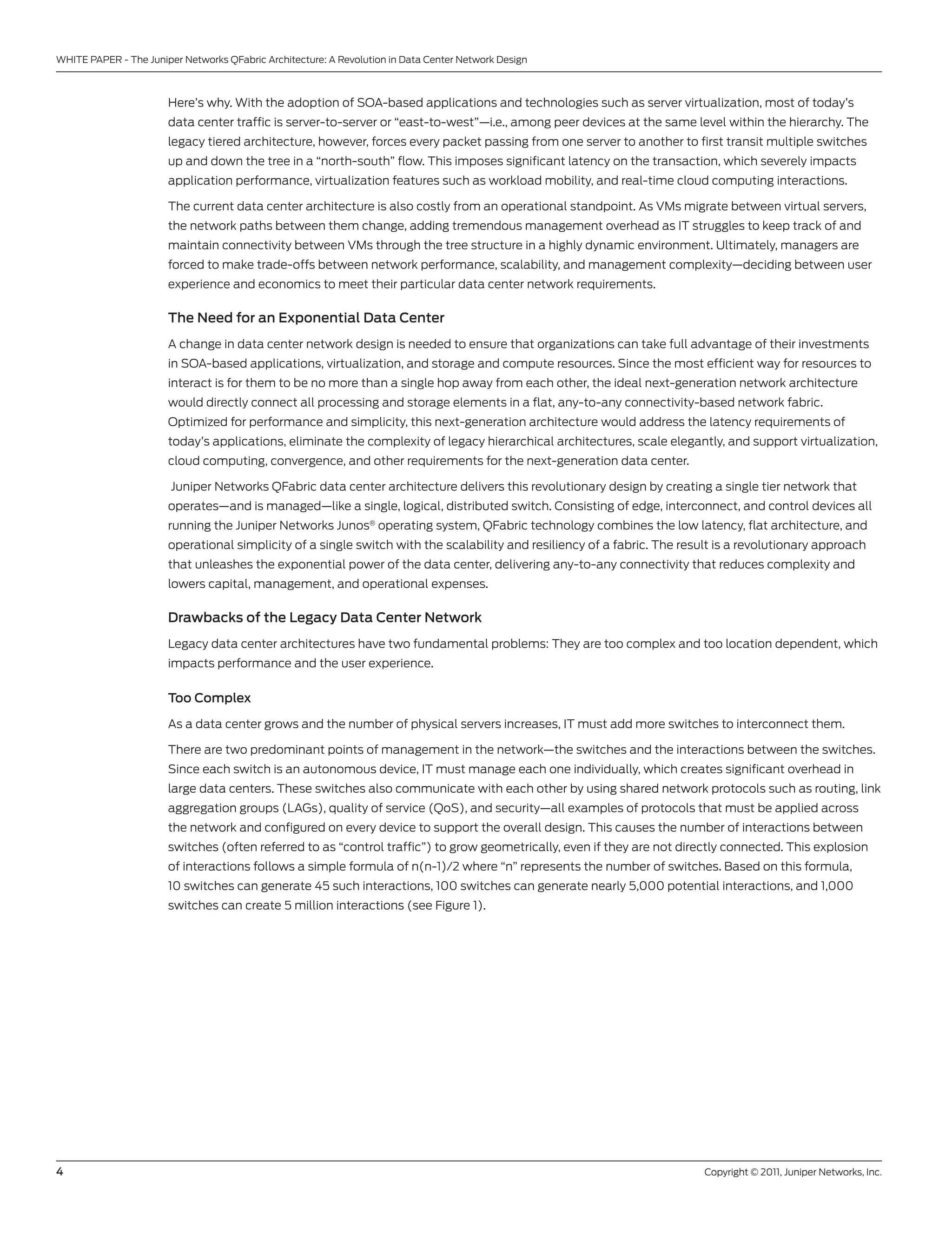 WHITE PAPER - The Juniper networks QFabric Architecture: A Revolution in Data center network Design



                       Here’s why. With the adoption of soA-based applications and technologies such as server virtualization, most of today’s
                       data center traffic is server-to-server or “east-to-west”—i.e., among peer devices at the same level within the hierarchy. The
                       legacy tiered architecture, however, forces every packet passing from one server to another to first transit multiple switches
                       up and down the tree in a “north-south” flow. This imposes significant latency on the transaction, which severely impacts
                       application performance, virtualization features such as workload mobility, and real-time cloud computing interactions.

                       The current data center architecture is also costly from an operational standpoint. As vMs migrate between virtual servers,
                       the network paths between them change, adding tremendous management overhead as IT struggles to keep track of and
                       maintain connectivity between vMs through the tree structure in a highly dynamic environment. ultimately, managers are
                       forced to make trade-offs between network performance, scalability, and management complexity—deciding between user
                       experience and economics to meet their particular data center network requirements.

                       The Need for an Exponential Data Center
                       A change in data center network design is needed to ensure that organizations can take full advantage of their investments
                       in soA-based applications, virtualization, and storage and compute resources. since the most efficient way for resources to
                       interact is for them to be no more than a single hop away from each other, the ideal next-generation network architecture
                       would directly connect all processing and storage elements in a flat, any-to-any connectivity-based network fabric.
                       optimized for performance and simplicity, this next-generation architecture would address the latency requirements of
                       today’s applications, eliminate the complexity of legacy hierarchical architectures, scale elegantly, and support virtualization,
                       cloud computing, convergence, and other requirements for the next-generation data center.

                        Juniper networks QFabric data center architecture delivers this revolutionary design by creating a single tier network that
                       operates—and is managed—like a single, logical, distributed switch. consisting of edge, interconnect, and control devices all
                       running the Juniper networks Junos® operating system, QFabric technology combines the low latency, flat architecture, and
                       operational simplicity of a single switch with the scalability and resiliency of a fabric. The result is a revolutionary approach
                       that unleashes the exponential power of the data center, delivering any-to-any connectivity that reduces complexity and
                       lowers capital, management, and operational expenses.

                       Drawbacks of the Legacy Data Center Network
                       legacy data center architectures have two fundamental problems: They are too complex and too location dependent, which
                       impacts performance and the user experience.

                       Too Complex

                       As a data center grows and the number of physical servers increases, IT must add more switches to interconnect them.

                       There are two predominant points of management in the network—the switches and the interactions between the switches.
                       since each switch is an autonomous device, IT must manage each one individually, which creates significant overhead in
                       large data centers. These switches also communicate with each other by using shared network protocols such as routing, link
                       aggregation groups (lAgs), quality of service (Qos), and security—all examples of protocols that must be applied across
                       the network and configured on every device to support the overall design. This causes the number of interactions between
                       switches (often referred to as “control traffic”) to grow geometrically, even if they are not directly connected. This explosion
                       of interactions follows a simple formula of n(n-1)/2 where “n” represents the number of switches. based on this formula,
                       10 switches can generate 45 such interactions, 100 switches can generate nearly 5,000 potential interactions, and 1,000
                       switches can create 5 million interactions (see Figure 1).




4                                                                                                                         copyright © 2011, Juniper networks, Inc.
 