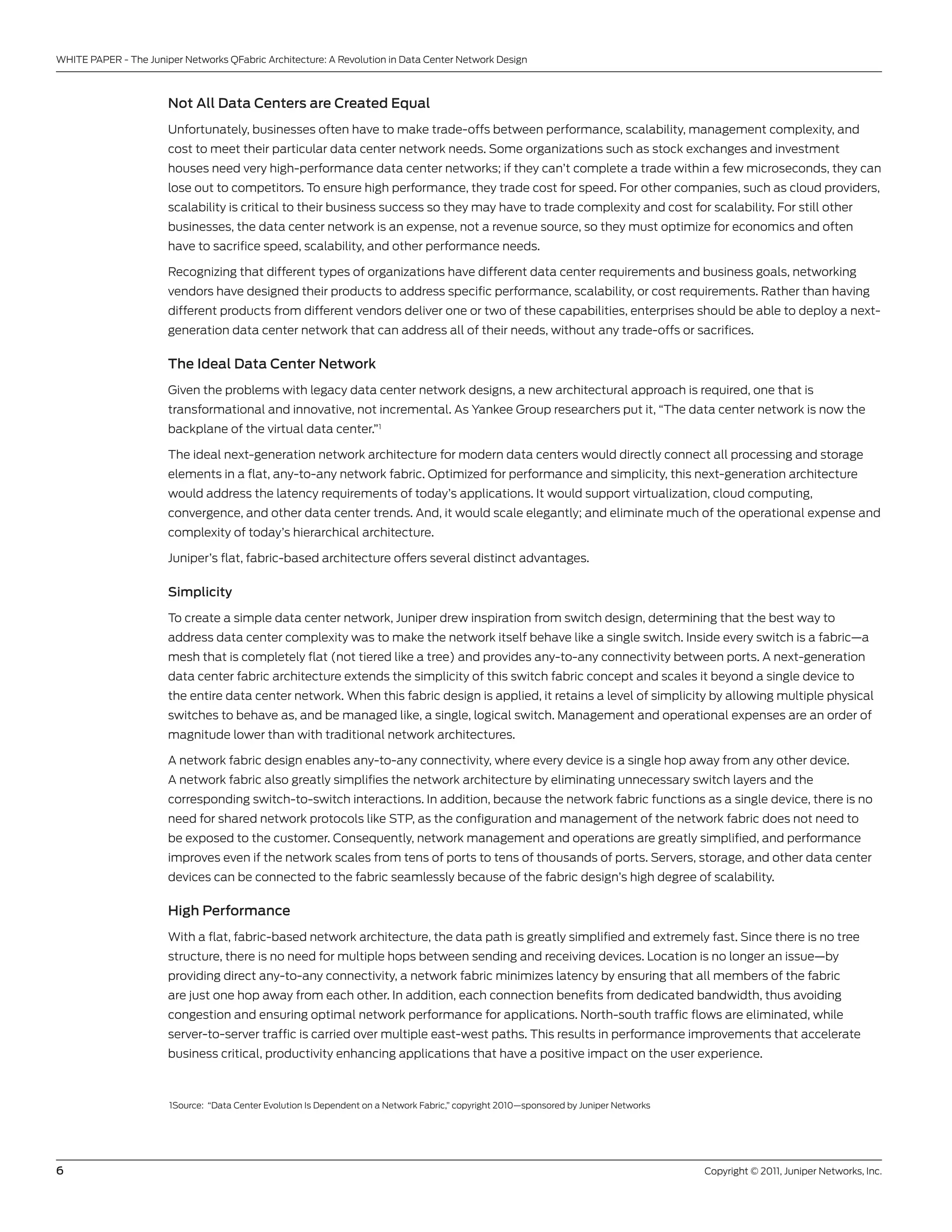 WHITE PAPER - The Juniper networks QFabric Architecture: A Revolution in Data center network Design



                       Not All Data Centers are Created Equal
                       unfortunately, businesses often have to make trade-offs between performance, scalability, management complexity, and
                       cost to meet their particular data center network needs. some organizations such as stock exchanges and investment
                       houses need very high-performance data center networks; if they can’t complete a trade within a few microseconds, they can
                       lose out to competitors. To ensure high performance, they trade cost for speed. For other companies, such as cloud providers,
                       scalability is critical to their business success so they may have to trade complexity and cost for scalability. For still other
                       businesses, the data center network is an expense, not a revenue source, so they must optimize for economics and often
                       have to sacrifice speed, scalability, and other performance needs.

                       Recognizing that different types of organizations have different data center requirements and business goals, networking
                       vendors have designed their products to address specific performance, scalability, or cost requirements. Rather than having
                       different products from different vendors deliver one or two of these capabilities, enterprises should be able to deploy a next-
                       generation data center network that can address all of their needs, without any trade-offs or sacrifices.

                       The Ideal Data Center Network
                       given the problems with legacy data center network designs, a new architectural approach is required, one that is
                       transformational and innovative, not incremental. As Yankee group researchers put it, “The data center network is now the
                       backplane of the virtual data center.”1

                       The ideal next-generation network architecture for modern data centers would directly connect all processing and storage
                       elements in a flat, any-to-any network fabric. optimized for performance and simplicity, this next-generation architecture
                       would address the latency requirements of today’s applications. It would support virtualization, cloud computing,
                       convergence, and other data center trends. And, it would scale elegantly; and eliminate much of the operational expense and
                       complexity of today’s hierarchical architecture.

                       Juniper’s flat, fabric-based architecture offers several distinct advantages.

                       Simplicity

                       To create a simple data center network, Juniper drew inspiration from switch design, determining that the best way to
                       address data center complexity was to make the network itself behave like a single switch. Inside every switch is a fabric—a
                       mesh that is completely flat (not tiered like a tree) and provides any-to-any connectivity between ports. A next-generation
                       data center fabric architecture extends the simplicity of this switch fabric concept and scales it beyond a single device to
                       the entire data center network. When this fabric design is applied, it retains a level of simplicity by allowing multiple physical
                       switches to behave as, and be managed like, a single, logical switch. Management and operational expenses are an order of
                       magnitude lower than with traditional network architectures.

                       A network fabric design enables any-to-any connectivity, where every device is a single hop away from any other device.
                       A network fabric also greatly simplifies the network architecture by eliminating unnecessary switch layers and the
                       corresponding switch-to-switch interactions. In addition, because the network fabric functions as a single device, there is no
                       need for shared network protocols like sTP, as the configuration and management of the network fabric does not need to
                       be exposed to the customer. consequently, network management and operations are greatly simplified, and performance
                       improves even if the network scales from tens of ports to tens of thousands of ports. servers, storage, and other data center
                       devices can be connected to the fabric seamlessly because of the fabric design’s high degree of scalability.

                       High Performance
                       With a flat, fabric-based network architecture, the data path is greatly simplified and extremely fast. since there is no tree
                       structure, there is no need for multiple hops between sending and receiving devices. location is no longer an issue—by
                       providing direct any-to-any connectivity, a network fabric minimizes latency by ensuring that all members of the fabric
                       are just one hop away from each other. In addition, each connection benefits from dedicated bandwidth, thus avoiding
                       congestion and ensuring optimal network performance for applications. north-south traffic flows are eliminated, while
                       server-to-server traffic is carried over multiple east-west paths. This results in performance improvements that accelerate
                       business critical, productivity enhancing applications that have a positive impact on the user experience.



                       1source: “Data center Evolution Is Dependent on a network Fabric,” copyright 2010—sponsored by Juniper networks




6                                                                                                                                        copyright © 2011, Juniper networks, Inc.
 