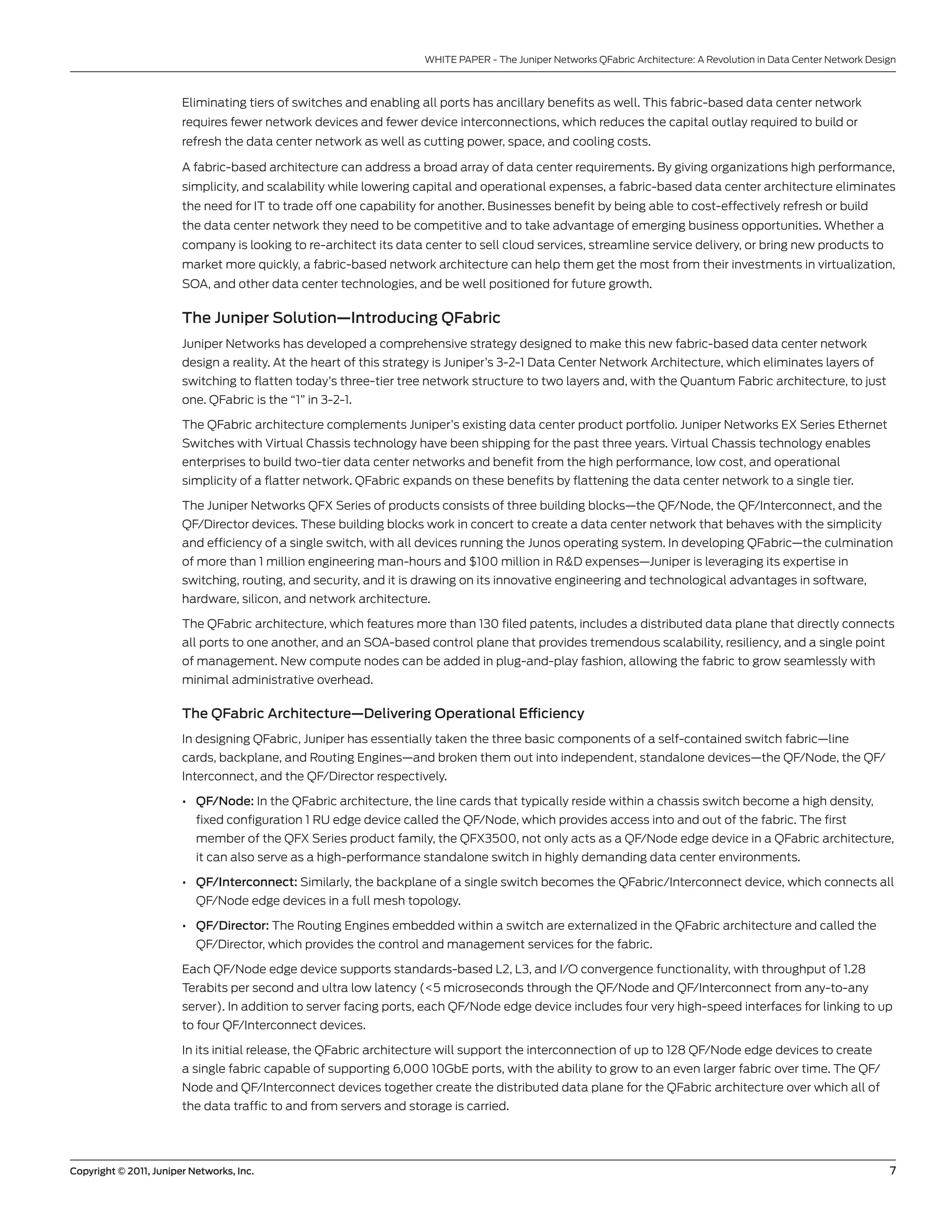 WHITE PAPER - The Juniper networks QFabric Architecture: A Revolution in Data center network Design



                        Eliminating tiers of switches and enabling all ports has ancillary benefits as well. This fabric-based data center network
                        requires fewer network devices and fewer device interconnections, which reduces the capital outlay required to build or
                        refresh the data center network as well as cutting power, space, and cooling costs.

                        A fabric-based architecture can address a broad array of data center requirements. by giving organizations high performance,
                        simplicity, and scalability while lowering capital and operational expenses, a fabric-based data center architecture eliminates
                        the need for IT to trade off one capability for another. businesses benefit by being able to cost-effectively refresh or build
                        the data center network they need to be competitive and to take advantage of emerging business opportunities. Whether a
                        company is looking to re-architect its data center to sell cloud services, streamline service delivery, or bring new products to
                        market more quickly, a fabric-based network architecture can help them get the most from their investments in virtualization,
                        soA, and other data center technologies, and be well positioned for future growth.

                        The Juniper Solution—Introducing QFabric
                        Juniper networks has developed a comprehensive strategy designed to make this new fabric-based data center network
                        design a reality. At the heart of this strategy is Juniper’s 3-2-1 Data center network Architecture, which eliminates layers of
                        switching to flatten today’s three-tier tree network structure to two layers and, with the Quantum Fabric architecture, to just
                        one. QFabric is the “1” in 3-2-1.

                        The QFabric architecture complements Juniper’s existing data center product portfolio. Juniper networks EX series Ethernet
                        switches with virtual chassis technology have been shipping for the past three years. virtual chassis technology enables
                        enterprises to build two-tier data center networks and benefit from the high performance, low cost, and operational
                        simplicity of a flatter network. QFabric expands on these benefits by flattening the data center network to a single tier.

                        The Juniper networks QFX series of products consists of three building blocks—the QF/node, the QF/Interconnect, and the
                        QF/Director devices. These building blocks work in concert to create a data center network that behaves with the simplicity
                        and efficiency of a single switch, with all devices running the Junos operating system. In developing QFabric—the culmination
                        of more than 1 million engineering man-hours and $100 million in R&D expenses—Juniper is leveraging its expertise in
                        switching, routing, and security, and it is drawing on its innovative engineering and technological advantages in software,
                        hardware, silicon, and network architecture.

                        The QFabric architecture, which features more than 130 filed patents, includes a distributed data plane that directly connects
                        all ports to one another, and an soA-based control plane that provides tremendous scalability, resiliency, and a single point
                        of management. new compute nodes can be added in plug-and-play fashion, allowing the fabric to grow seamlessly with
                        minimal administrative overhead.

                        The QFabric Architecture—Delivering Operational Efficiency
                        In designing QFabric, Juniper has essentially taken the three basic components of a self-contained switch fabric—line
                        cards, backplane, and Routing Engines—and broken them out into independent, standalone devices—the QF/node, the QF/
                        Interconnect, and the QF/Director respectively.

                        • QF/Node: In the QFabric architecture, the line cards that typically reside within a chassis switch become a high density,
                           fixed configuration 1 Ru edge device called the QF/node, which provides access into and out of the fabric. The first
                           member of the QFX series product family, the QFX3500, not only acts as a QF/node edge device in a QFabric architecture,
                           it can also serve as a high-performance standalone switch in highly demanding data center environments.

                        • QF/Interconnect: similarly, the backplane of a single switch becomes the QFabric/Interconnect device, which connects all
                           QF/node edge devices in a full mesh topology.

                        • QF/Director: The Routing Engines embedded within a switch are externalized in the QFabric architecture and called the
                           QF/Director, which provides the control and management services for the fabric.

                        Each QF/node edge device supports standards-based l2, l3, and I/o convergence functionality, with throughput of 1.28
                        Terabits per second and ultra low latency (<5 microseconds through the QF/node and QF/Interconnect from any-to-any
                        server). In addition to server facing ports, each QF/node edge device includes four very high-speed interfaces for linking to up
                        to four QF/Interconnect devices.

                        In its initial release, the QFabric architecture will support the interconnection of up to 128 QF/node edge devices to create
                        a single fabric capable of supporting 6,000 10gbE ports, with the ability to grow to an even larger fabric over time. The QF/
                        node and QF/Interconnect devices together create the distributed data plane for the QFabric architecture over which all of
                        the data traffic to and from servers and storage is carried.




Copyright © 2011, Juniper Networks, Inc.                                                                                                                             7
 