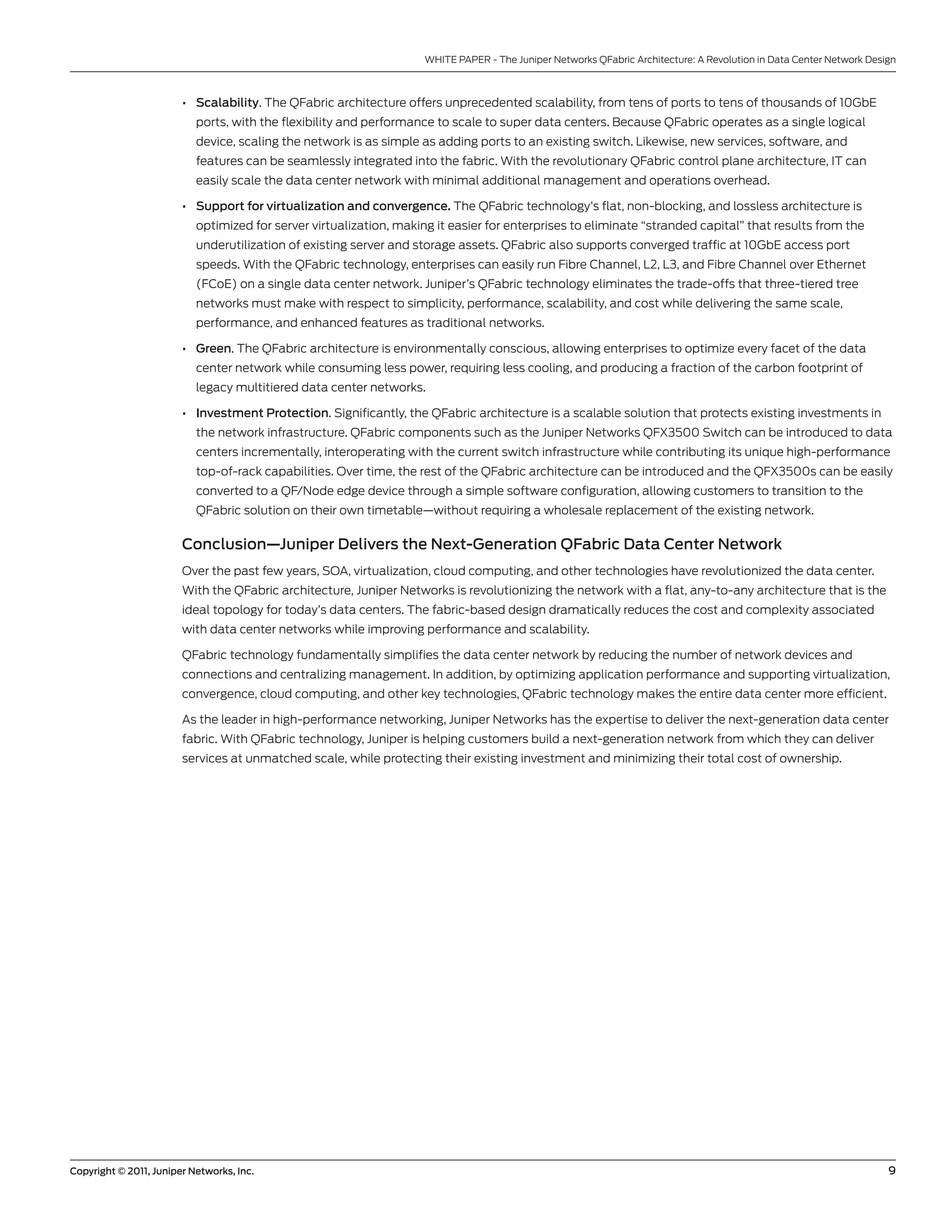 WHITE PAPER - The Juniper networks QFabric Architecture: A Revolution in Data center network Design



                        • Scalability. The QFabric architecture offers unprecedented scalability, from tens of ports to tens of thousands of 10gbE
                           ports, with the flexibility and performance to scale to super data centers. because QFabric operates as a single logical
                           device, scaling the network is as simple as adding ports to an existing switch. likewise, new services, software, and
                           features can be seamlessly integrated into the fabric. With the revolutionary QFabric control plane architecture, IT can
                           easily scale the data center network with minimal additional management and operations overhead.

                        • Support for virtualization and convergence. The QFabric technology’s flat, non-blocking, and lossless architecture is
                           optimized for server virtualization, making it easier for enterprises to eliminate “stranded capital” that results from the
                           underutilization of existing server and storage assets. QFabric also supports converged traffic at 10gbE access port
                           speeds. With the QFabric technology, enterprises can easily run Fibre channel, l2, l3, and Fibre channel over Ethernet
                           (FcoE) on a single data center network. Juniper’s QFabric technology eliminates the trade-offs that three-tiered tree
                           networks must make with respect to simplicity, performance, scalability, and cost while delivering the same scale,
                           performance, and enhanced features as traditional networks.

                        • Green. The QFabric architecture is environmentally conscious, allowing enterprises to optimize every facet of the data
                           center network while consuming less power, requiring less cooling, and producing a fraction of the carbon footprint of
                           legacy multitiered data center networks.

                        • Investment Protection. significantly, the QFabric architecture is a scalable solution that protects existing investments in
                           the network infrastructure. QFabric components such as the Juniper networks QFX3500 switch can be introduced to data
                           centers incrementally, interoperating with the current switch infrastructure while contributing its unique high-performance
                           top-of-rack capabilities. over time, the rest of the QFabric architecture can be introduced and the QFX3500s can be easily
                           converted to a QF/node edge device through a simple software configuration, allowing customers to transition to the
                           QFabric solution on their own timetable—without requiring a wholesale replacement of the existing network.

                        Conclusion—Juniper Delivers the Next-Generation QFabric Data Center Network
                        over the past few years, soA, virtualization, cloud computing, and other technologies have revolutionized the data center.
                        With the QFabric architecture, Juniper networks is revolutionizing the network with a flat, any-to-any architecture that is the
                        ideal topology for today’s data centers. The fabric-based design dramatically reduces the cost and complexity associated
                        with data center networks while improving performance and scalability.

                        QFabric technology fundamentally simplifies the data center network by reducing the number of network devices and
                        connections and centralizing management. In addition, by optimizing application performance and supporting virtualization,
                        convergence, cloud computing, and other key technologies, QFabric technology makes the entire data center more efficient.

                        As the leader in high-performance networking, Juniper networks has the expertise to deliver the next-generation data center
                        fabric. With QFabric technology, Juniper is helping customers build a next-generation network from which they can deliver
                        services at unmatched scale, while protecting their existing investment and minimizing their total cost of ownership.




Copyright © 2011, Juniper Networks, Inc.                                                                                                                              9
 