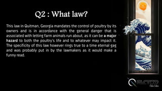 Q2 : What law?
This law in Quitman, Georgia mandates the control of poultry by its
owners and is in accordance with the general danger that is
associated with letting farm animals run about, as it can be a major
hazard to both the poultry's life and to whatever may impact it.
The specificity of this law however rings true to a time eternal gag
and was probably put in by the lawmakers as it would make a
funny read.
 