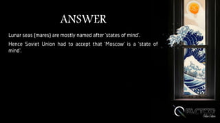 ANSWER
Lunar seas (mares) are mostly named after ‘states of mind’.
Hence Soviet Union had to accept that ‘Moscow’ is a ‘state of
mind’.
 