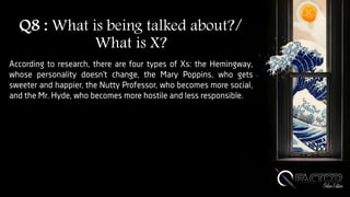 Q8 : What is being talked about?/
What is X?
According to research, there are four types of Xs: the Hemingway,
whose personality doesn’t change, the Mary Poppins, who gets
sweeter and happier, the Nutty Professor, who becomes more social,
and the Mr. Hyde, who becomes more hostile and less responsible.
 