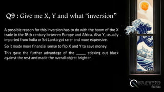 Q9 : Give me X, Y and what "inversion”
A possible reason for this inversion has to do with the boom of the X
trade in the 18th century between Europe and Africa. Also Y, usually
imported from India or Sri Lanka got rarer and more expensive.
So it made more financial sense to flip X and Y to save money.
This gave the further advantage of the ____ sticking out black
against the rest and made the overall object brighter.
 