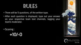 Rules
• There will be 5 questions, of the written type.
• After each question is displayed, type out your answer
on your respective team text channels, tagging your
team’s moderator.
• Scoring :
+10/-0
 