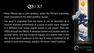 Q3 : X?
• Mater Matuta was a Latin goddess, whom the Romans eventually
made equivalent to the dawn goddess, Aurora.
• The word X originated from her name. X can be described as a
musical/ dramatic performance or a social or public event. However
it is different from similar regular events in one aspect. From the
1930’s through the 1960’s, X attracted women and children owing to
societal norms, and was known to happen at a distinct time in the
day: a norm which continues to this day. X today is preferred by all
people to save some money, owing to the lesser crowd it gathers.
 