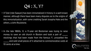Q4 : X, Y?
• X Tyler (née Sawyer) has been immortalized in history in a well known
manner, although there have been many disputes as to the origins of
this immortalization, with some crediting Sarah Josepha Hale and the
others, a John Roulstone.
• In the late 1860s, X, a 11-year old Bostonian was trying to raise
money to save an old church in Boston and took a pair of ____
stockings that had been made from the famous Y, unravelled the
____ and sold small pieces of it attached to commemorative cards at
10 cents at a time.
 