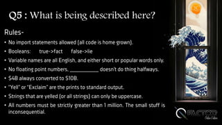 Q5 : What is being described here?
Rules-
• No import statements allowed (all code is home grown).
• Booleans: true->fact false->lie
• Variable names are all English, and either short or popular words only.
• No floating point numbers, _________ doesn’t do thing halfways.
• $4B always converted to $10B.
• “Yell” or “Exclaim” are the prints to standard output.
• Strings that are yelled (or all strings) can only be uppercase.
• All numbers must be strictly greater than 1 million. The small stuff is
inconsequential.
 