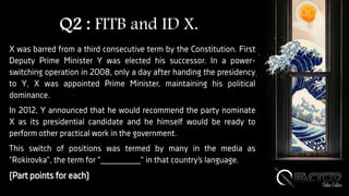 Q2 : FITB and ID X.
X was barred from a third consecutive term by the Constitution. First
Deputy Prime Minister Y was elected his successor. In a power-
switching operation in 2008, only a day after handing the presidency
to Y, X was appointed Prime Minister, maintaining his political
dominance.
In 2012, Y announced that he would recommend the party nominate
X as its presidential candidate and he himself would be ready to
perform other practical work in the government.
This switch of positions was termed by many in the media as
"Rokirovka", the term for "________" in that country’s language.
(Part points for each)
 