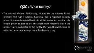 Q20 : What facility?
• The Alcatraz Federal Penitentiary, located on the Alcatraz Island
offshore from San Francisco, California was a maximum security
prison. It provided a special facility to all its inmates and was the only
federal prison to ever do so. The prison staff reasoned that if the
prisoners were acclimated to this facility, they would never be able to
withstand an escape attempt in the San Francisco bay.
 