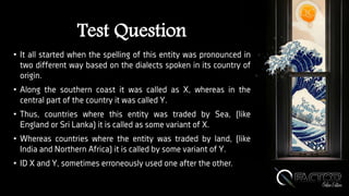 Test Question
• It all started when the spelling of this entity was pronounced in
two different way based on the dialects spoken in its country of
origin.
• Along the southern coast it was called as X, whereas in the
central part of the country it was called Y.
• Thus, countries where this entity was traded by Sea, (like
England or Sri Lanka) it is called as some variant of X.
• Whereas countries where the entity was traded by land, (like
India and Northern Africa) it is called by some variant of Y.
• ID X and Y, sometimes erroneously used one after the other.
 