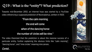Q19 : What is the “entity”? What prediction?
Towards mid-December 2012, an internet hoax was started by a YouTube
video referencing a supposed prediction of Nostradamus, written in 1503:
"From the calm morning,
the end will come
when of the dancing horse
the number of circles will be nine."
The video theorized that the prediction is about the massive success of a
particular entity, further explaining the obvious hints like "calm morning",
"dancing horse", and "nine circles" meaning nine zeroes.
Contd..
 