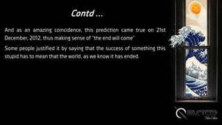 Contd ...
And as an amazing coincidence, this prediction came true on 21st
December, 2012, thus making sense of "the end will come"
Some people justified it by saying that the success of something this
stupid has to mean that the world, as we know it has ended.
 