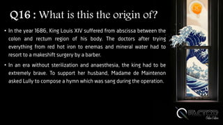 Q16 : What is this the origin of?
• In the year 1686, King Louis XIV suffered from abscissa between the
colon and rectum region of his body. The doctors after trying
everything from red hot iron to enemas and mineral water had to
resort to a makeshift surgery by a barber.
• In an era without sterilization and anaesthesia, the king had to be
extremely brave. To support her husband, Madame de Maintenon
asked Lully to compose a hymn which was sang during the operation.
 