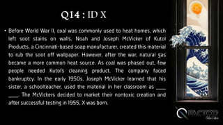 Q14 : ID X
• Before World War II, coal was commonly used to heat homes, which
left soot stains on walls. Noah and Joseph McVicker of Kutol
Products, a Cincinnati-based soap manufacturer, created this material
to rub the soot off wallpaper. However, after the war, natural gas
became a more common heat source. As coal was phased out, few
people needed Kutol’s cleaning product. The company faced
bankruptcy. In the early 1950s, Joseph McVicker learned that his
sister, a schoolteacher, used the material in her classroom as ___
___. The McVickers decided to market their nontoxic creation and
after successful testing in 1955, X was born.
 