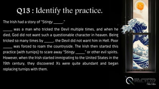Q13 : Identify the practice.
The Irish had a story of “Stingy ____.”
____ was a man who tricked the Devil multiple times, and when he
died, God did not want such a questionable character in heaven. Being
tricked so many times by ____, the Devil did not want him in Hell. Poor
____ was forced to roam the countryside. The Irish then started this
practice (with turnips) to scare away “Stingy ____” or other evil spirits.
However, when the Irish started immigrating to the United States in the
19th century, they discovered Xs were quite abundant and began
replacing turnips with them.
 