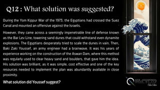 Q12 : What solution was suggested?
During the Yom Kippur War of the 1973, the Egyptians had crossed the Suez
Canal and mounted an offensive against the Israelis.
However, they came across a seemingly impenetrable line of defense known
as the Bar Lev Line, towering sand dunes that could withstand even dynamite
explosions. The Egyptians desperately tried to scale the dunes in vain. Then,
Baki Zaki Youssef, an army engineer had a brainwave. It was his years of
experience working on the construction of the Aswan Dam, where this method
was regularly used to clear heavy sand and boulders, that gave him the idea.
His solution was brilliant, as it was simple, cost effective and one of the key
resources needed to implement the plan was abundantly available in close
proximity.
What solution did Youssef suggest?
 