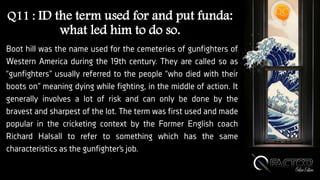 Q11 : ID the term used for and put funda:
what led him to do so.
Boot hill was the name used for the cemeteries of gunfighters of
Western America during the 19th century. They are called so as
“gunfighters” usually referred to the people “who died with their
boots on” meaning dying while fighting, in the middle of action. It
generally involves a lot of risk and can only be done by the
bravest and sharpest of the lot. The term was first used and made
popular in the cricketing context by the Former English coach
Richard Halsall to refer to something which has the same
characteristics as the gunfighter’s job.
 