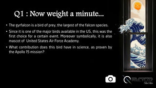 Q1 : Now weight a minute...
• The gyrfalcon is a bird of prey, the largest of the falcon species.
• Since it is one of the major birds available in the US, this was the
first choice for a certain event. Moreover symbolically, it is also
mascot of United States Air Force Academy.
• What contribution does this bird have in science, as proven by
the Apollo 15 mission?
 