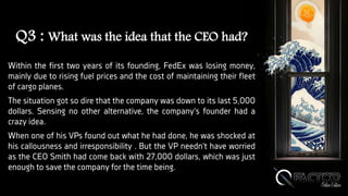 Q3 : What was the idea that the CEO had?
Within the first two years of its founding, FedEx was losing money,
mainly due to rising fuel prices and the cost of maintaining their fleet
of cargo planes.
The situation got so dire that the company was down to its last 5,000
dollars. Sensing no other alternative, the company's founder had a
crazy idea.
When one of his VPs found out what he had done, he was shocked at
his callousness and irresponsibility . But the VP needn't have worried
as the CEO Smith had come back with 27,000 dollars, which was just
enough to save the company for the time being.
 
