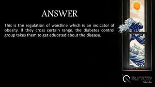 ANSWER
This is the regulation of waistline which is an indicator of
obesity. If they cross certain range, the diabetes control
group takes them to get educated about the disease.
 