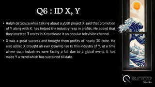 Q6 : ID X, Y
• Ralph de Souza while talking about a 2001 project X said that promotion
of Y along with X, has helped the industry reap in profits. He added that
they invested 3 crores in X to release it on popular television channel.
• X was a great success and brought them profits of nearly 30 crore. He
also added X brought an ever growing rise to this industry of Y, at a time
where such industries were facing a lull due to a global event. It has
made Y a trend which has sustained till date.
 