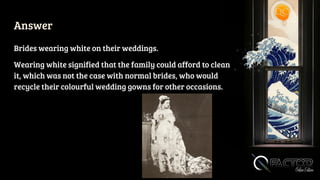 Answer
Brides wearing white on their weddings.
Wearing white signified that the family could afford to clean
it, which was not the case with normal brides, who would
recycle their colourful wedding gowns for other occasions.
 