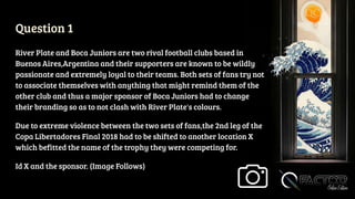 Question 1
River Plate and Boca Juniors are two rival football clubs based in
Buenos Aires,Argentina and their supporters are known to be wildly
passionate and extremely loyal to their teams. Both sets of fans try not
to associate themselves with anything that might remind them of the
other club and thus a major sponsor of Boca Juniors had to change
their branding so as to not clash with River Plate's colours.
Due to extreme violence between the two sets of fans,the 2nd leg of the
Copa Libertadores Final 2018 had to be shifted to another location X
which befitted the name of the trophy they were competing for.
Id X and the sponsor. (Image Follows)
 